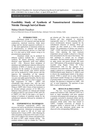 Mahua Ghosh Chaudhuri Int. Journal of Engineering Research and Applications www.ijera.com
ISSN: 2248-9622, Vol. 6, Issue 4, (Part - 1) April 2016, pp.20-22
www.ijera.com 20|P a g e
Feasibility Study of Synthesis of Nanostructured Aluminum
Nitride Through Sol-Gel Route
Mahua Ghosh Chaudhuri
School of Materials Science & Nanotechnology, Jadavpur University, Kolkata, India
I. INTRODUCTION
Aluminum nitride is a wide band gap
semiconductor (6.2 eV) material with high thermal
conductivity, electrical resistivity, break down
voltage and low thermal expansion coefficient [1-
2]. The main applications of aluminum nitride are
in optoelectronics, as substrate and packaging
material in microelectronic devices, as a heat sink
etc. It is also used as SAW sensors owing to its
piezoelectronic properties[3].
Aluminum nitride can be produced by
different synthesis methods like – combustion
synthesis, RF plasma sputtering, metal-organic
chemical vapor deposition, pulse laser ablation
etc.[4] – [10]. However direct nitridation of
aluminum and carbothermal reduction followed by
nitridation (CTRN) of alumina are conventional
techniques for the synthesis of aluminum nitride.
Aluminum nitride powder with uniform particle
size can be produced by CTRN process and this
improves the sinterability of the material.
Moreover, AlN produced by this method is also
very pure and stable against humidity. But the main
problem with CTRN process is that it requires very
high temperature of 1400 - 18000
C and
considerably long reaction time. AlN has been
prepared form Al2O3 and carbon by Forslund and
Zheng at 16000
C after 4 hours of heat treatment in
an elevated nitrogen pressure of 0.5 MPa [11].
Spherical Al2O3 particles are reduced and nitrided
to spherical AlN by a gas mixture of NH3 and C3H8
at 15000
C [12]. Here in this paper a we report a
method of synthesis of aluminum nitride by the
carbothermal reduction followed by nitridation of
alumina gel.
II. EXPERIMENTAL TECHNIQUES
Aluminum isopropoxide (98%) and
dextrose are used as the precursor of aluminum and
carbon respectively. Aluminum iso propoxide and
dextrose are mixed in 100 ml of water and
hydrolyzed for 2 hours at 800
C. After obtaining the
white precipitate of bhoemite 0.016 moles of conc.
nitric acid is added in the solution and peptized for
46 hours at 800
C under constant stirring. The
resultant solution is left in a beaker for 7 days to
get alumina gel. The molar composition of the
alumina gel thus prepared is aluminum
isopropoxide: water is 1: 100 containing 200% of
excess stoichiometric dextrose required for the
carbothermal reduction of alumina. Dried gel
samples are heat treated in a PID controlled
furnace. The temperature of furnace was raised to
12000
- 13500
C and held at that temperature for 3
hours. After attaining the heat treatment
temperature one gel sample is placed in a charcoal
boat and pushed at the hot zone of the furnace. The
heat treatment is carried out in nitrogen
atmosphere. The heat treated samples are ground in
an agate mortar and passed through 300 mesh
sieve. XRD patterns of the powdered samples were
recorded using Rigaku Ultima III X-Ray
deffractometer with Cu Kα radiation in a
continuous scan mode from 200
- 800
. The powder
sample is placed on a conducting carbon tape and
FESEM (Hitachi made, Model no. S - 4800) is used
to observe the morphological details of the phases
present. FTIR is carried out to using Shimadzu
spectrometer (model: Prestige 21). A small amount
of ground sample is mixed with KBr and a pellet is
formed. The spectrum is obtained over 4000 – 450
cm-1
at room temperature. The spectrum of pure
KBr is used as the back ground.
III. RESULTS & DISCUSSION
Fig. 1(a) – 1(c) is the XRD pattern of the
sample heat treated at 1200, 1300 and 13500
C for 3
hours in argon atmosphere with prior repeated
evacuation and purging with nitrogen gas. Alumina
is partially converted to aluminum nitride and the
XRD pattern shows presence of both alumina and
aluminum nitride peaks when heat treated at
12000
C. Complete conversion of alumina to
aluminum nitride is achieved both at 1300 and
13500
C and only aluminum nitride peaks are
observed in the corresponding XRD pattern.
RESEARCH ARTICLE OPEN
ACCESS
 