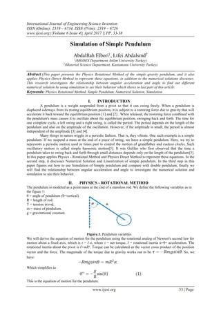 International Journal of Engineering Science Invention
ISSN (Online): 2319 – 6734, ISSN (Print): 2319 – 6726
www.ijesi.org ||Volume 6 Issue 4|| April 2017 || PP. 33-38
www.ijesi.org 33 | Page
Simulation of Simple Pendulum
Abdalftah Elbori1
, Ltfei Abdalsmd2
1
(MODES Department Atilim University Turkey)
2
(Material Science Department, Kastamonu University Turkey)
Abstract :This paper presents the Physics Rotational Method of the simple gravity pendulum, and it also
applies Physics Direct Method to represent these equations, in addition to the numerical solutions discusses.
This research investigates the relationship between angular acceleration and angle to find out different
numerical solution by using simulation to see their behavior which shows in last part of this article.
Keywords: Physics Rotational Method, Simple Pendulum, Numerical Solution, Simulation
I. INTRODUCTION
A pendulum is a weight suspended from a pivot so that it can swing freely. When a pendulum is
displaced sideways from its resting equilibrium position, it is subject to a restoring force due to gravity that will
accelerate it back toward the equilibrium position [1] and [2] . When released, the restoring force combined with
the pendulum's mass causes it to oscillate about the equilibrium position, swinging back and forth. The time for
one complete cycle, a left swing and a right swing, is called the period. The period depends on the length of the
pendulum and also on the amplitude of the oscillation. However, if the amplitude is small, the period is almost
independent of the amplitude [3] and [4].
Many things in nature wiggle in a periodic fashion. That is, they vibrate. One such example is a simple
pendulum. If we suspend a mass at the end of a piece of string, we have a simple pendulum. Here, we try to
represents a periodic motion used in times past to control the motion of grandfather and cuckoo clocks. Such
oscillatory motion is called simple harmonic motion[5]. It was Galileo who first observed that the time a
pendulum takes to swing back and forth through small distances depends only on the length of the pendulum[3].
In this paper applies Physics - Rotational Method and Physics Direct Method to represent these equations. In the
second step, it discusses Numerical Solution and Linearization of simple pendulum. In the third step in this
paper figures out how to use Simulation of Simple pendulum and compare with double pendulum, finally we
will find the relationship between angular acceleration and angle to investigate the numerical solution and
simulation to see their behavior.
II. PHYSICS – ROTATIONAL METHOD
The pendulum is modeled as a point mass at the end of a massless rod. We define the following variables as in
the figure 1:
θ = angle of pendulum (0=vertical).
R = length of rod.
T = tension in rod.
m = mass of pendulum.
g = gravitational constant.
Figure.1. Pendulum variables
We will derive the equation of motion for the pendulum using the rotational analog of Newton's second law for
motion about a fixed axis, which is τ = I α, where τ = net torque, I = rotational inertia α=θ= acceleration. The
rotational inertia about the pivot is I=mR². Torque can be calculated as the vector cross product of the position
vector and the force. The magnitude of the torque due to gravity works out to be . So, we
have:
Which simplifies to
This is the equation of motion for the pendulum.
 