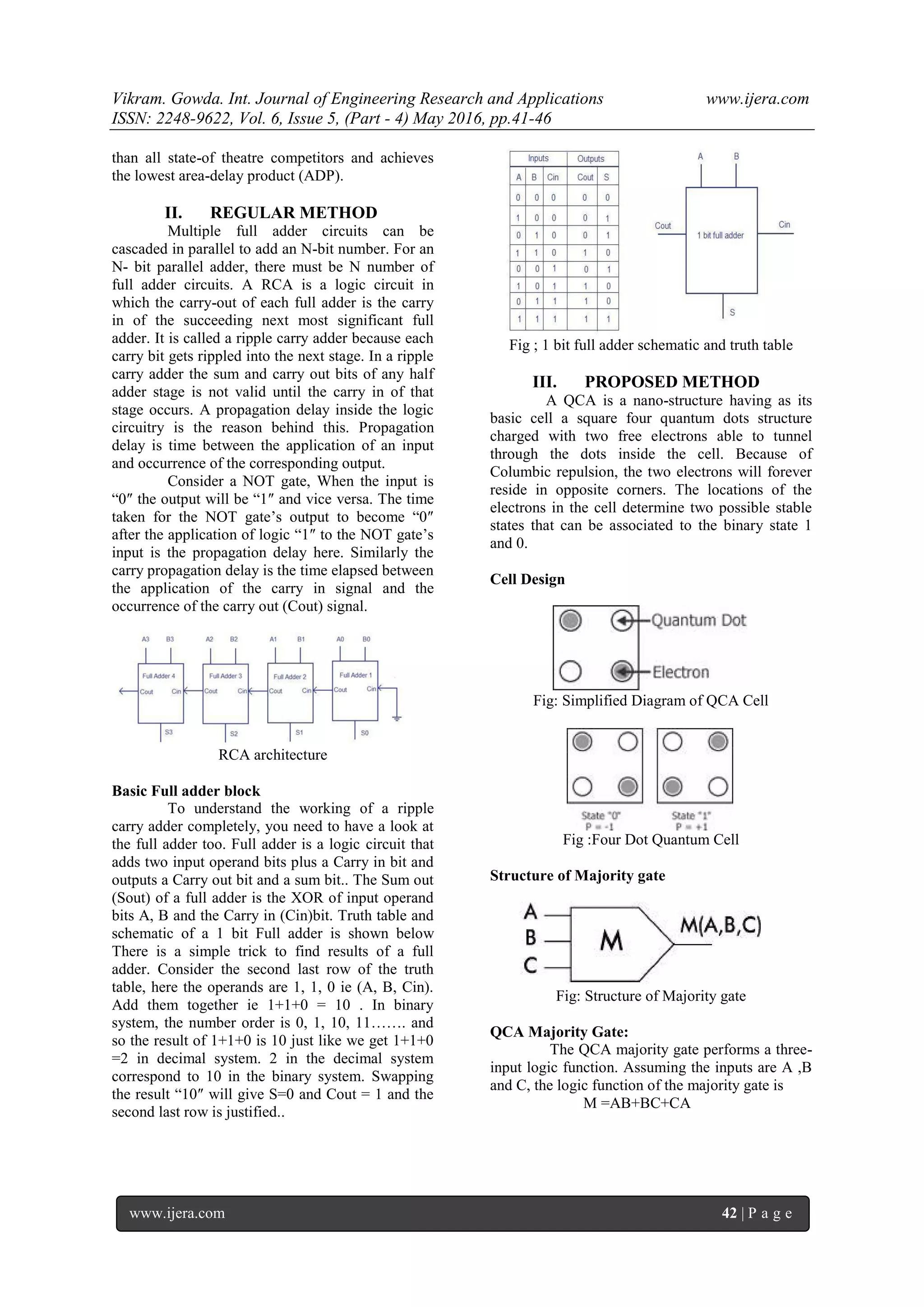 Vikram. Gowda. Int. Journal of Engineering Research and Applications www.ijera.com
ISSN: 2248-9622, Vol. 6, Issue 5, (Part - 4) May 2016, pp.41-46
www.ijera.com 42 | P a g e
than all state-of theatre competitors and achieves
the lowest area-delay product (ADP).
II. REGULAR METHOD
Multiple full adder circuits can be
cascaded in parallel to add an N-bit number. For an
N- bit parallel adder, there must be N number of
full adder circuits. A RCA is a logic circuit in
which the carry-out of each full adder is the carry
in of the succeeding next most significant full
adder. It is called a ripple carry adder because each
carry bit gets rippled into the next stage. In a ripple
carry adder the sum and carry out bits of any half
adder stage is not valid until the carry in of that
stage occurs. A propagation delay inside the logic
circuitry is the reason behind this. Propagation
delay is time between the application of an input
and occurrence of the corresponding output.
Consider a NOT gate, When the input is
“0″ the output will be “1″ and vice versa. The time
taken for the NOT gate’s output to become “0″
after the application of logic “1″ to the NOT gate’s
input is the propagation delay here. Similarly the
carry propagation delay is the time elapsed between
the application of the carry in signal and the
occurrence of the carry out (Cout) signal.
RCA architecture
Basic Full adder block
To understand the working of a ripple
carry adder completely, you need to have a look at
the full adder too. Full adder is a logic circuit that
adds two input operand bits plus a Carry in bit and
outputs a Carry out bit and a sum bit.. The Sum out
(Sout) of a full adder is the XOR of input operand
bits A, B and the Carry in (Cin)bit. Truth table and
schematic of a 1 bit Full adder is shown below
There is a simple trick to find results of a full
adder. Consider the second last row of the truth
table, here the operands are 1, 1, 0 ie (A, B, Cin).
Add them together ie 1+1+0 = 10 . In binary
system, the number order is 0, 1, 10, 11……. and
so the result of 1+1+0 is 10 just like we get 1+1+0
=2 in decimal system. 2 in the decimal system
correspond to 10 in the binary system. Swapping
the result “10″ will give S=0 and Cout = 1 and the
second last row is justified..
Fig ; 1 bit full adder schematic and truth table
III. PROPOSED METHOD
A QCA is a nano-structure having as its
basic cell a square four quantum dots structure
charged with two free electrons able to tunnel
through the dots inside the cell. Because of
Columbic repulsion, the two electrons will forever
reside in opposite corners. The locations of the
electrons in the cell determine two possible stable
states that can be associated to the binary state 1
and 0.
Cell Design
Fig: Simplified Diagram of QCA Cell
Fig :Four Dot Quantum Cell
Structure of Majority gate
Fig: Structure of Majority gate
QCA Majority Gate:
The QCA majority gate performs a three-
input logic function. Assuming the inputs are A ,B
and C, the logic function of the majority gate is
M =AB+BC+CA
 