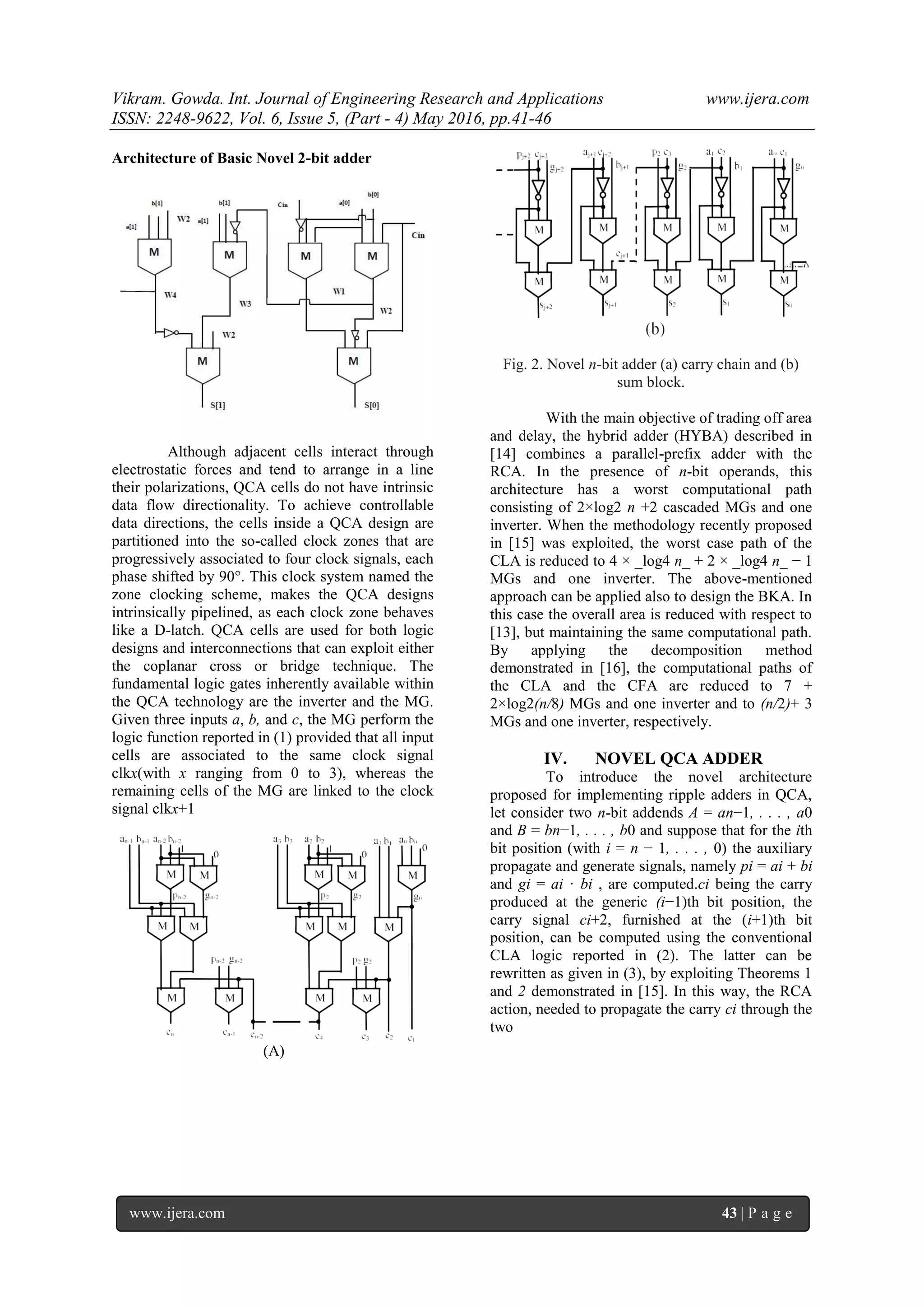 Vikram. Gowda. Int. Journal of Engineering Research and Applications www.ijera.com
ISSN: 2248-9622, Vol. 6, Issue 5, (Part - 4) May 2016, pp.41-46
www.ijera.com 43 | P a g e
Architecture of Basic Novel 2-bit adder
Although adjacent cells interact through
electrostatic forces and tend to arrange in a line
their polarizations, QCA cells do not have intrinsic
data flow directionality. To achieve controllable
data directions, the cells inside a QCA design are
partitioned into the so-called clock zones that are
progressively associated to four clock signals, each
phase shifted by 90°. This clock system named the
zone clocking scheme, makes the QCA designs
intrinsically pipelined, as each clock zone behaves
like a D-latch. QCA cells are used for both logic
designs and interconnections that can exploit either
the coplanar cross or bridge technique. The
fundamental logic gates inherently available within
the QCA technology are the inverter and the MG.
Given three inputs a, b, and c, the MG perform the
logic function reported in (1) provided that all input
cells are associated to the same clock signal
clkx(with x ranging from 0 to 3), whereas the
remaining cells of the MG are linked to the clock
signal clkx+1
(A)
Fig. 2. Novel n-bit adder (a) carry chain and (b)
sum block.
With the main objective of trading off area
and delay, the hybrid adder (HYBA) described in
[14] combines a parallel-prefix adder with the
RCA. In the presence of n-bit operands, this
architecture has a worst computational path
consisting of 2×log2 n +2 cascaded MGs and one
inverter. When the methodology recently proposed
in [15] was exploited, the worst case path of the
CLA is reduced to 4 × _log4 n_ + 2 × _log4 n_ − 1
MGs and one inverter. The above-mentioned
approach can be applied also to design the BKA. In
this case the overall area is reduced with respect to
[13], but maintaining the same computational path.
By applying the decomposition method
demonstrated in [16], the computational paths of
the CLA and the CFA are reduced to 7 +
2×log2(n/8) MGs and one inverter and to (n/2)+ 3
MGs and one inverter, respectively.
IV. NOVEL QCA ADDER
To introduce the novel architecture
proposed for implementing ripple adders in QCA,
let consider two n-bit addends A = an−1, . . . , a0
and B = bn−1, . . . , b0 and suppose that for the ith
bit position (with i = n − 1, . . . , 0) the auxiliary
propagate and generate signals, namely pi = ai + bi
and gi = ai · bi , are computed.ci being the carry
produced at the generic (i−1)th bit position, the
carry signal ci+2, furnished at the (i+1)th bit
position, can be computed using the conventional
CLA logic reported in (2). The latter can be
rewritten as given in (3), by exploiting Theorems 1
and 2 demonstrated in [15]. In this way, the RCA
action, needed to propagate the carry ci through the
two
 