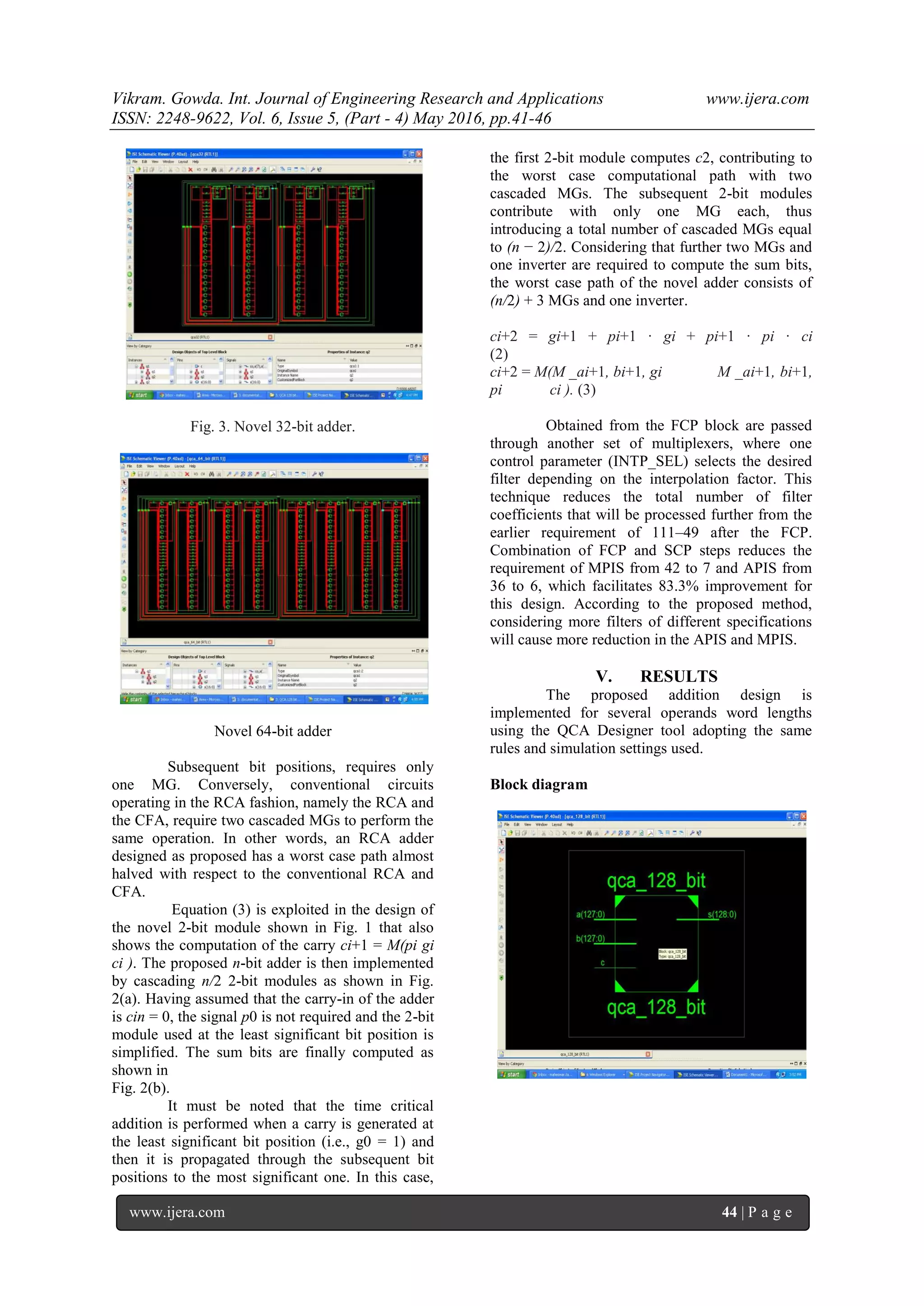 Vikram. Gowda. Int. Journal of Engineering Research and Applications www.ijera.com
ISSN: 2248-9622, Vol. 6, Issue 5, (Part - 4) May 2016, pp.41-46
www.ijera.com 44 | P a g e
Fig. 3. Novel 32-bit adder.
Novel 64-bit adder
Subsequent bit positions, requires only
one MG. Conversely, conventional circuits
operating in the RCA fashion, namely the RCA and
the CFA, require two cascaded MGs to perform the
same operation. In other words, an RCA adder
designed as proposed has a worst case path almost
halved with respect to the conventional RCA and
CFA.
Equation (3) is exploited in the design of
the novel 2-bit module shown in Fig. 1 that also
shows the computation of the carry ci+1 = M(pi gi
ci ). The proposed n-bit adder is then implemented
by cascading n/2 2-bit modules as shown in Fig.
2(a). Having assumed that the carry-in of the adder
is cin = 0, the signal p0 is not required and the 2-bit
module used at the least significant bit position is
simplified. The sum bits are finally computed as
shown in
Fig. 2(b).
It must be noted that the time critical
addition is performed when a carry is generated at
the least significant bit position (i.e., g0 = 1) and
then it is propagated through the subsequent bit
positions to the most significant one. In this case,
the first 2-bit module computes c2, contributing to
the worst case computational path with two
cascaded MGs. The subsequent 2-bit modules
contribute with only one MG each, thus
introducing a total number of cascaded MGs equal
to (n − 2)/2. Considering that further two MGs and
one inverter are required to compute the sum bits,
the worst case path of the novel adder consists of
(n/2) + 3 MGs and one inverter.
ci+2 = gi+1 + pi+1 · gi + pi+1 · pi · ci
(2)
ci+2 = M(M _ai+1, bi+1, gi M _ai+1, bi+1,
pi ci ). (3)
Obtained from the FCP block are passed
through another set of multiplexers, where one
control parameter (INTP_SEL) selects the desired
filter depending on the interpolation factor. This
technique reduces the total number of filter
coefficients that will be processed further from the
earlier requirement of 111–49 after the FCP.
Combination of FCP and SCP steps reduces the
requirement of MPIS from 42 to 7 and APIS from
36 to 6, which facilitates 83.3% improvement for
this design. According to the proposed method,
considering more filters of different specifications
will cause more reduction in the APIS and MPIS.
V. RESULTS
The proposed addition design is
implemented for several operands word lengths
using the QCA Designer tool adopting the same
rules and simulation settings used.
Block diagram
 