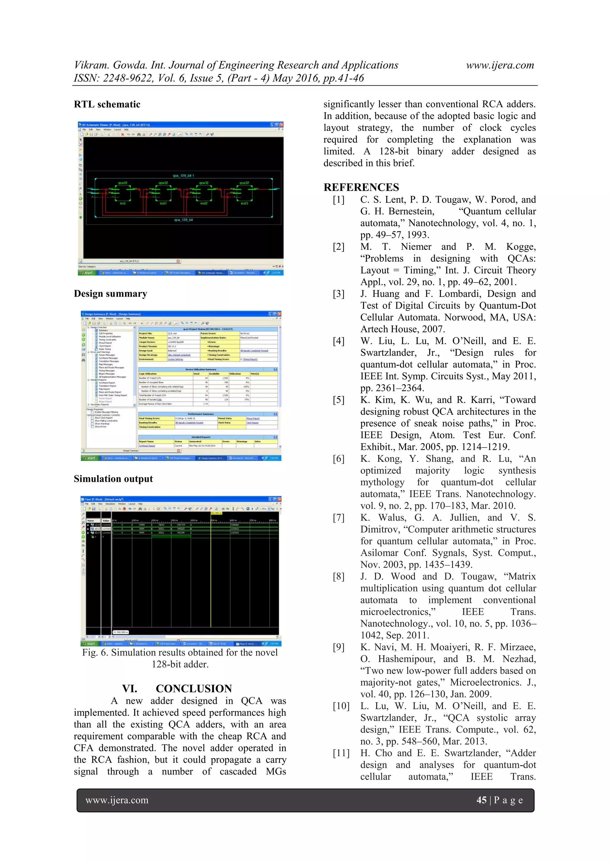 Vikram. Gowda. Int. Journal of Engineering Research and Applications www.ijera.com
ISSN: 2248-9622, Vol. 6, Issue 5, (Part - 4) May 2016, pp.41-46
www.ijera.com 45 | P a g e
RTL schematic
Design summary
Simulation output
Fig. 6. Simulation results obtained for the novel
128-bit adder.
VI. CONCLUSION
A new adder designed in QCA was
implemented. It achieved speed performances high
than all the existing QCA adders, with an area
requirement comparable with the cheap RCA and
CFA demonstrated. The novel adder operated in
the RCA fashion, but it could propagate a carry
signal through a number of cascaded MGs
significantly lesser than conventional RCA adders.
In addition, because of the adopted basic logic and
layout strategy, the number of clock cycles
required for completing the explanation was
limited. A 128-bit binary adder designed as
described in this brief.
REFERENCES
[1] C. S. Lent, P. D. Tougaw, W. Porod, and
G. H. Bernestein, “Quantum cellular
automata,” Nanotechnology, vol. 4, no. 1,
pp. 49–57, 1993.
[2] M. T. Niemer and P. M. Kogge,
“Problems in designing with QCAs:
Layout = Timing,” Int. J. Circuit Theory
Appl., vol. 29, no. 1, pp. 49–62, 2001.
[3] J. Huang and F. Lombardi, Design and
Test of Digital Circuits by Quantum-Dot
Cellular Automata. Norwood, MA, USA:
Artech House, 2007.
[4] W. Liu, L. Lu, M. O’Neill, and E. E.
Swartzlander, Jr., “Design rules for
quantum-dot cellular automata,” in Proc.
IEEE Int. Symp. Circuits Syst., May 2011,
pp. 2361–2364.
[5] K. Kim, K. Wu, and R. Karri, “Toward
designing robust QCA architectures in the
presence of sneak noise paths,” in Proc.
IEEE Design, Atom. Test Eur. Conf.
Exhibit., Mar. 2005, pp. 1214–1219.
[6] K. Kong, Y. Shang, and R. Lu, “An
optimized majority logic synthesis
mythology for quantum-dot cellular
automata,” IEEE Trans. Nanotechnology.
vol. 9, no. 2, pp. 170–183, Mar. 2010.
[7] K. Walus, G. A. Jullien, and V. S.
Dimitrov, “Computer arithmetic structures
for quantum cellular automata,” in Proc.
Asilomar Conf. Sygnals, Syst. Comput.,
Nov. 2003, pp. 1435–1439.
[8] J. D. Wood and D. Tougaw, “Matrix
multiplication using quantum dot cellular
automata to implement conventional
microelectronics,” IEEE Trans.
Nanotechnology., vol. 10, no. 5, pp. 1036–
1042, Sep. 2011.
[9] K. Navi, M. H. Moaiyeri, R. F. Mirzaee,
O. Hashemipour, and B. M. Nezhad,
“Two new low-power full adders based on
majority-not gates,” Microelectronics. J.,
vol. 40, pp. 126–130, Jan. 2009.
[10] L. Lu, W. Liu, M. O’Neill, and E. E.
Swartzlander, Jr., “QCA systolic array
design,” IEEE Trans. Compute., vol. 62,
no. 3, pp. 548–560, Mar. 2013.
[11] H. Cho and E. E. Swartzlander, “Adder
design and analyses for quantum-dot
cellular automata,” IEEE Trans.
 