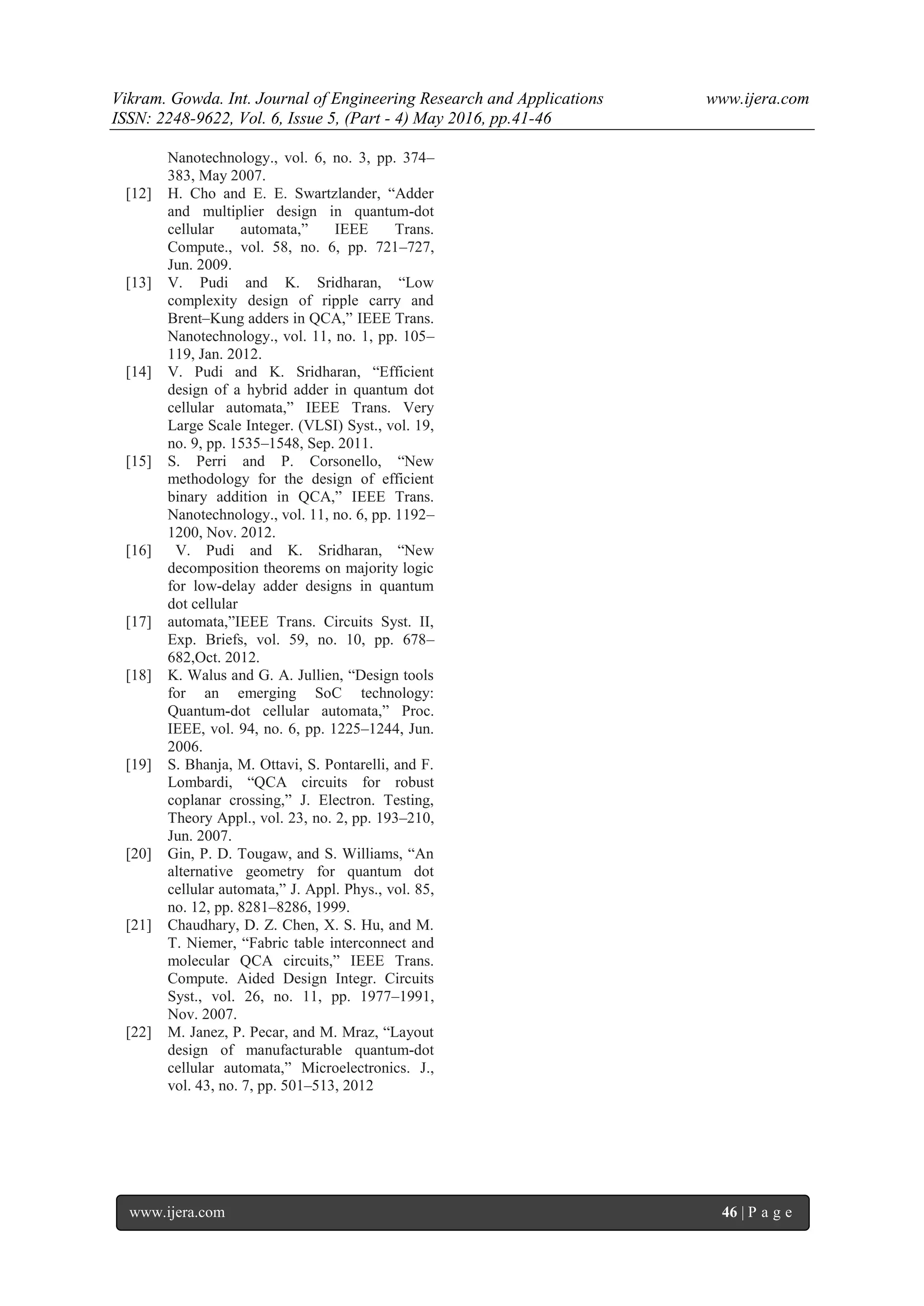 Vikram. Gowda. Int. Journal of Engineering Research and Applications www.ijera.com
ISSN: 2248-9622, Vol. 6, Issue 5, (Part - 4) May 2016, pp.41-46
www.ijera.com 46 | P a g e
Nanotechnology., vol. 6, no. 3, pp. 374–
383, May 2007.
[12] H. Cho and E. E. Swartzlander, “Adder
and multiplier design in quantum-dot
cellular automata,” IEEE Trans.
Compute., vol. 58, no. 6, pp. 721–727,
Jun. 2009.
[13] V. Pudi and K. Sridharan, “Low
complexity design of ripple carry and
Brent–Kung adders in QCA,” IEEE Trans.
Nanotechnology., vol. 11, no. 1, pp. 105–
119, Jan. 2012.
[14] V. Pudi and K. Sridharan, “Efficient
design of a hybrid adder in quantum dot
cellular automata,” IEEE Trans. Very
Large Scale Integer. (VLSI) Syst., vol. 19,
no. 9, pp. 1535–1548, Sep. 2011.
[15] S. Perri and P. Corsonello, “New
methodology for the design of efficient
binary addition in QCA,” IEEE Trans.
Nanotechnology., vol. 11, no. 6, pp. 1192–
1200, Nov. 2012.
[16] V. Pudi and K. Sridharan, “New
decomposition theorems on majority logic
for low-delay adder designs in quantum
dot cellular
[17] automata,”IEEE Trans. Circuits Syst. II,
Exp. Briefs, vol. 59, no. 10, pp. 678–
682,Oct. 2012.
[18] K. Walus and G. A. Jullien, “Design tools
for an emerging SoC technology:
Quantum-dot cellular automata,” Proc.
IEEE, vol. 94, no. 6, pp. 1225–1244, Jun.
2006.
[19] S. Bhanja, M. Ottavi, S. Pontarelli, and F.
Lombardi, “QCA circuits for robust
coplanar crossing,” J. Electron. Testing,
Theory Appl., vol. 23, no. 2, pp. 193–210,
Jun. 2007.
[20] Gin, P. D. Tougaw, and S. Williams, “An
alternative geometry for quantum dot
cellular automata,” J. Appl. Phys., vol. 85,
no. 12, pp. 8281–8286, 1999.
[21] Chaudhary, D. Z. Chen, X. S. Hu, and M.
T. Niemer, “Fabric table interconnect and
molecular QCA circuits,” IEEE Trans.
Compute. Aided Design Integr. Circuits
Syst., vol. 26, no. 11, pp. 1977–1991,
Nov. 2007.
[22] M. Janez, P. Pecar, and M. Mraz, “Layout
design of manufacturable quantum-dot
cellular automata,” Microelectronics. J.,
vol. 43, no. 7, pp. 501–513, 2012
 