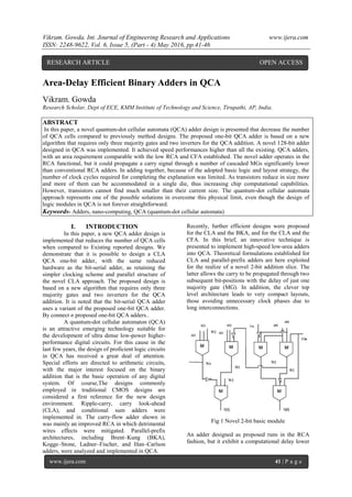 Vikram. Gowda. Int. Journal of Engineering Research and Applications www.ijera.com
ISSN: 2248-9622, Vol. 6, Issue 5, (Part - 4) May 2016, pp.41-46
www.ijera.com 41 | P a g e
Area-Delay Efficient Binary Adders in QCA
Vikram. Gowda
Research Scholar, Dept of ECE, KMM Institute of Technology and Science, Tirupathi, AP, India.
ABSTRACT
In this paper, a novel quantum-dot cellular automata (QCA) adder design is presented that decrease the number
of QCA cells compared to previously method designs. The proposed one-bit QCA adder is based on a new
algorithm that requires only three majority gates and two inverters for the QCA addition. A novel 128-bit adder
designed in QCA was implemented. It achieved speed performances higher than all the existing. QCA adders,
with an area requirement comparable with the low RCA and CFA established. The novel adder operates in the
RCA functional, but it could propagate a carry signal through a number of cascaded MGs significantly lower
than conventional RCA adders. In adding together, because of the adopted basic logic and layout strategy, the
number of clock cycles required for completing the explanation was limited. As transistors reduce in size more
and more of them can be accommodated in a single die, thus increasing chip computational capabilities.
However, transistors cannot find much smaller than their current size. The quantum-dot cellular automata
approach represents one of the possible solutions in overcome this physical limit, even though the design of
logic modules in QCA is not forever straightforward.
Keywords- Adders, nano-computing, QCA (quantum-dot cellular automata)
I. INTRODUCTION
In this paper, a new QCA adder design is
implemented that reduces the number of QCA cells
when compared to Existing reported designs. We
demonstrate that it is possible to design a CLA
QCA one-bit adder, with the same reduced
hardware as the bit-serial adder, as retaining the
simpler clocking scheme and parallel structure of
the novel CLA approach. The proposed design is
based on a new algorithm that requires only three
majority gates and two inverters for the QCA
addition. It is noted that the bit-serial QCA adder
uses a variant of the proposed one-bit QCA adder.
By connect n proposed one-bit QCA adders..
A quantum-dot cellular automaton (QCA)
is an attractive emerging technology suitable for
the development of ultra dense low-power higher-
performance digital circuits. For this cause in the
last few years, the design of proficient logic circuits
in QCA has received a great deal of attention.
Special efforts are directed to arithmetic circuits,
with the major interest focused on the binary
addition that is the basic operation of any digital
system. Of course,The designs commonly
employed in traditional CMOS designs are
considered a first reference for the new design
environment. Ripple-carry, carry look-ahead
(CLA), and conditional sum adders were
implemented in. The carry-flow adder shown in
was mainly an improved RCA in which detrimental
wires effects were mitigated. Parallel-prefix
architectures, including Brent–Kung (BKA),
Kogge–Stone, Ladner–Fischer, and Han–Carlson
adders, were analyzed and implemented in QCA.
Recently, further efficient designs were proposed
for the CLA and the BKA, and for the CLA and the
CFA. In this brief, an innovative technique is
presented to implement high-speed low-area adders
into QCA. Theoretical formulations established for
CLA and parallel-prefix adders are here exploited
for the realize of a novel 2-bit addition slice. The
latter allows the carry to be propagated through two
subsequent bit-positions with the delay of just one
majority gate (MG). In addition, the clever top
level architecture leads to very compact layouts,
those avoiding unnecessary clock phases due to
long interconnections.
Fig 1 Novel 2-bit basic module
An adder designed as proposed runs in the RCA
fashion, but it exhibit a computational delay lower
RESEARCH ARTICLE OPEN ACCESS
 