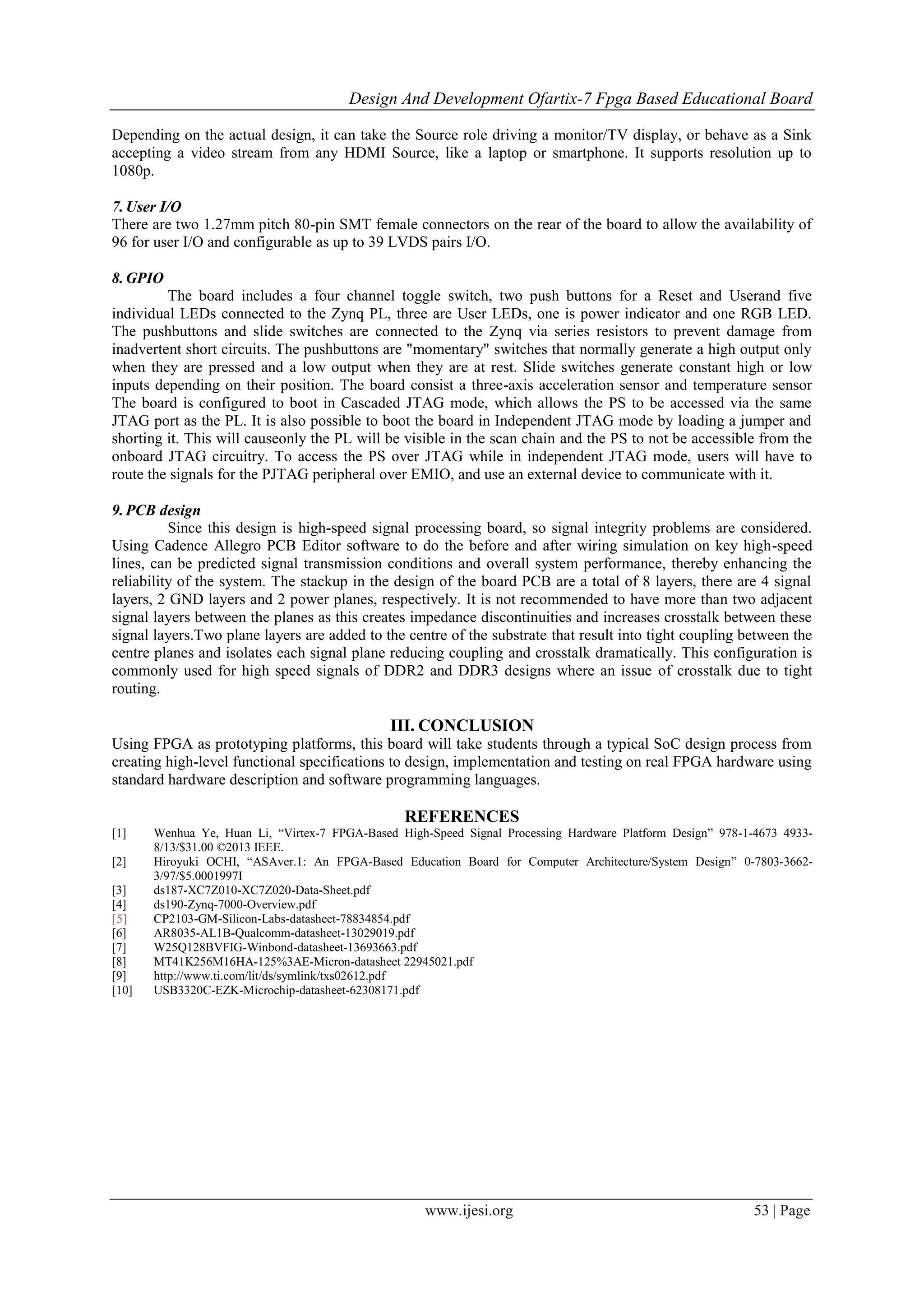Design And Development Ofartix-7 Fpga Based Educational Board
www.ijesi.org 53 | Page
Depending on the actual design, it can take the Source role driving a monitor/TV display, or behave as a Sink
accepting a video stream from any HDMI Source, like a laptop or smartphone. It supports resolution up to
1080p.
7.User I/O
There are two 1.27mm pitch 80-pin SMT female connectors on the rear of the board to allow the availability of
96 for user I/O and configurable as up to 39 LVDS pairs I/O.
8.GPIO
The board includes a four channel toggle switch, two push buttons for a Reset and Userand five
individual LEDs connected to the Zynq PL, three are User LEDs, one is power indicator and one RGB LED.
The pushbuttons and slide switches are connected to the Zynq via series resistors to prevent damage from
inadvertent short circuits. The pushbuttons are "momentary" switches that normally generate a high output only
when they are pressed and a low output when they are at rest. Slide switches generate constant high or low
inputs depending on their position. The board consist a three-axis acceleration sensor and temperature sensor
The board is configured to boot in Cascaded JTAG mode, which allows the PS to be accessed via the same
JTAG port as the PL. It is also possible to boot the board in Independent JTAG mode by loading a jumper and
shorting it. This will causeonly the PL will be visible in the scan chain and the PS to not be accessible from the
onboard JTAG circuitry. To access the PS over JTAG while in independent JTAG mode, users will have to
route the signals for the PJTAG peripheral over EMIO, and use an external device to communicate with it.
9.PCB design
Since this design is high-speed signal processing board, so signal integrity problems are considered.
Using Cadence Allegro PCB Editor software to do the before and after wiring simulation on key high-speed
lines, can be predicted signal transmission conditions and overall system performance, thereby enhancing the
reliability of the system. The stackup in the design of the board PCB are a total of 8 layers, there are 4 signal
layers, 2 GND layers and 2 power planes, respectively. It is not recommended to have more than two adjacent
signal layers between the planes as this creates impedance discontinuities and increases crosstalk between these
signal layers.Two plane layers are added to the centre of the substrate that result into tight coupling between the
centre planes and isolates each signal plane reducing coupling and crosstalk dramatically. This configuration is
commonly used for high speed signals of DDR2 and DDR3 designs where an issue of crosstalk due to tight
routing.
III. CONCLUSION
Using FPGA as prototyping platforms, this board will take students through a typical SoC design process from
creating high-level functional specifications to design, implementation and testing on real FPGA hardware using
standard hardware description and software programming languages.
REFERENCES
[1] Wenhua Ye, Huan Li, “Virtex-7 FPGA-Based High-Speed Signal Processing Hardware Platform Design” 978-1-4673 4933-
8/13/$31.00 ©2013 IEEE.
[2] Hiroyuki OCHI, “ASAver.1: An FPGA-Based Education Board for Computer Architecture/System Design” 0-7803-3662-
3/97/$5.0001997I
[3] ds187-XC7Z010-XC7Z020-Data-Sheet.pdf
[4] ds190-Zynq-7000-Overview.pdf
[5] CP2103-GM-Silicon-Labs-datasheet-78834854.pdf
[6] AR8035-AL1B-Qualcomm-datasheet-13029019.pdf
[7] W25Q128BVFIG-Winbond-datasheet-13693663.pdf
[8] MT41K256M16HA-125%3AE-Micron-datasheet 22945021.pdf
[9] http://www.ti.com/lit/ds/symlink/txs02612.pdf
[10] USB3320C-EZK-Microchip-datasheet-62308171.pdf
 
