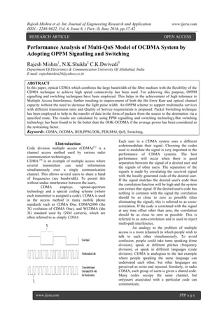 Rajesh Mishra et al. Int. Journal of Engineering Research and Application www.ijera.com
ISSN : 2248-9622, Vol. 6, Issue 6, ( Part -3) June 2016, pp.37-42
www.ijera.com 37|P a g e
Performance Analysis of Multi-QoS Model of OCDMA System by
Adopting OPPM Signalling and Switching
Rajesh Mishra1
, N.K.Shukla2
C.K.Dwivedi3
Department Of Electronics & Communication University Of Allahabad, India
E mail: rajeshmishra26@yahoo.co.in
ABSTRACT
In this paper, optical CDMA which combines the large bandwidth of the fibre medium with the flexibility of the
CDMA technique to achieve high speed connectivity has been used. For achieving this purpose, OPPM
signalling and switching techniques have been employed. This helps in the achievement of high tolerance to
Multiple Access Interference, further resulting in improvement of both the Bit Error Rate and optical channel
capacity without the need to decrease the light pulse width. An OPPM scheme to support multimedia services
with different transmission rates and Quality of Service requirements is proposed. Packet Switching technique
has been employed to help in the transfer of data in the form of packets from the source to the destination via a
specified route. The results are calculated by using PPM signalling and switching technology.But switching
technology has been found to be far better than the OOK-OCDMA if the average power has been considered as
the restraining factor.
Keywords: CDMA, OCDMA, BER,PPM,OOK, PER,MAI, QoS, Switching.
I.Introduction
Code division multiple access (CDMA)[1]
is a
channel access method used by various radio
communication technologies.
CDMA [4]
is an example of multiple access where
several transmitters can send information
simultaneously over a single communication
channel. This allows several users to share a band
of frequencies (see bandwidth). To permit this
without undue interference between the users,
CDMA employs spread-spectrum
technology and a special coding scheme (where
each transmitter is assigned a code). CDMA is used
as the access method in many mobile phone
standards such as CDMA One, CDMA2000 (the
3G evolution of CDMA One), and WCDMA (the
3G standard used by GSM carriers), which are
often referred to as simply CDMA.
Each user in a CDMA system uses a different
codetomodulate their signal. Choosing the codes
used to modulate the signal is very important in the
performance of CDMA systems. The best
performance will occur when there is good
separation between the signal of a desired user and
the signals of other users. The separation of the
signals is made by correlating the received signal
with the locally generated code of the desired user.
If the signal matches the desired user's code then
the correlation function will be high and the system
can extract that signal. If the desired user's code has
nothing in common with the signal the correlation
should be as close to zero as possible (thus
eliminating the signal), this is referred to as cross-
correlation. If the code is correlated with the signal
at any time offset other than zero, the correlation
should be as close to zero as possible. This is
referred to as auto-correlation and is used to reject
multi-path interference.
An analogy to the problem of multiple
access is a room (channel) in which people wish to
talk to each other simultaneously. To avoid
confusion, people could take turns speaking (time
division), speak at different pitches (frequency
division), or speak in different languages (code
division). CDMA is analogous to the last example
where people speaking the same language can
understand each other, but other languages are
perceived as noise and rejected. Similarly, in radio
CDMA, each group of users is given a shared code.
Many codes occupy the same channel, but
onlyusers associated with a particular code can
communicate.
RESEARCH ARTICLE OPEN ACCESS
 