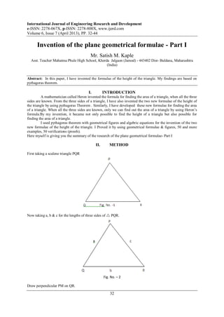International Journal of Engineering Research and Development
e-ISSN: 2278-067X, p-ISSN: 2278-800X, www.ijerd.com
Volume 6, Issue 7 (April 2013), PP. 32-44
32
Invention of the plane geometrical formulae - Part I
Mr. Satish M. Kaple
Asst. Teacher Mahatma Phule High School, Kherda Jalgaon (Jamod) - 443402 Dist- Buldana, Maharashtra
(India)
Abstract: In this paper, I have invented the formulae of the height of the triangle. My findings are based on
pythagoras theorem.
I. INTRODUCTION
A mathematician called Heron invented the formula for finding the area of a triangle, when all the three
sides are known. From the three sides of a triangle, I have also invented the two new formulae of the height of
the triangle by using pythagoras Theorem . Similarly, I have developed these new formulae for finding the area
of a triangle. When all the three sides are known, only we can find out the area of a triangle by using Heron’s
formula.By my invention, it became not only possible to find the height of a triangle but also possible for
finding the area of a triangle.
I used pythagoras theorem with geometrical figures and algebric equations for the invention of the two
new formulae of the height of the triangle. I Proved it by using geometrical formulae & figures, 50 and more
examples, 50 verifications (proofs).
Here myself is giving you the summary of the research of the plane geometrical formulae- Part I
II. METHOD
First taking a scalene triangle PQR
Now taking a, b & c for the lengths of three sides of  PQR.
Fig. No. – 2
Draw perpendicular PM on QR.
 