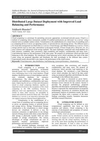 Siddharth Bhandari. Int. Journal of Engineering Research and Application www.ijera.com
ISSN : 2248-9622, Vol. 6, Issue 8, ( Part -2) August 2016, pp.37-40
www.ijera.com 37|P a g e
Distributed Large Dataset Deployment with Improved Load
Balancing and Performance
Siddharth Bhandari*
*SATI, Vidisha. M.P. India
ABSTRACT
Cloud computing is a prototype for permitting universal, appropriate, on-demand network access. Cloud is a
method of computing where enormously scalable IT-enabled proficiencies are delivered „as a service‟ using
Internet tools to multiple outdoor clients. Virtualization is the establishment of a virtual form of something such
as computing device or server, an operating system, or network devices and storage device. The different names
for cloud data management are DaaS Data as a service, Cloud Storage, and DBaaS Database as a service. Cloud
storage permits users to store data, information in documents formats. iCloud, Google drive, Drop box, etc. are
most common and widespread cloud storage methods. The main challenges connected with cloud database are
fault tolerance, scalability, data consistency, high availability and integrity, confidentiality and many more.
Load balancing improves the performance of the data center. We propose an architecture which provides load
balancing to the cloud database. We introduced a load balancing server which calculates the load of the data
center using our proposed algorithm and distributes the data accordingly to the different data centers.
Experimental results showed that it also improve the performance of the cloud system.
Keywords: Cloud datacenter, data distribution, load balancing, system performance, virtualization,
I. INTRODUCTION
Cloud computing is a prototype for
permitting universal, appropriate, on-demand
network access. Key circulation and key storing are
more challenging issue in the cloud database. Cloud
database should provision of cloud database and old-
style relational databases for extensive
satisfactoriness. The other challenges are data
reliability and truthfulness, confidentiality and many
more. Improving the privacy of data and information
stored in cloud computing databases signifies an
important involvement to the acceptance of the cloud
computing as the fifth usefulness because it
addresses most user apprehensions. Cloud services,
similar to many other services, are perishable in
nature and cannot be stored for future sale. The cloud
database as a service is an innovative prototype that
can support numerous Internet-based applications.
Virtualization is the establishment of a
virtual form of something such as computing device
or server, an operating system, or network devices
and storage device. Storage Virtualization Storage
virtualization is the virtualization in which storage
devices are virtualized. It delivers a way for
numerous consumers or applications to use storage
starved of being anxious with where or how that hard
disk storage is physically located. SAN are main
example of storage virtualization. The various
advantages of storage virtualization are cost of
operation, resource optimization, improved
performance, and increased availability.
The potential challenges associated with
cloud database are scalability, high accessibility and
error acceptance, data consistency and integrity,
confidentiality and many more. We propose an
architecture which provides load balancing to the
cloud database. We introduced a load balancing
server which calculates the load of the data center
using our proposed algorithm and distributes the data
accordingly to the different data centers.
The paper is structured as given below.
Section 2 provides the contextual, related work and
literature review relevant for the context. Section 3
provides the proposed methodology, proposed
algorithm and description of proposed methodology.
Section 4 represents the implementation of proposed
methodology, discussion on simulation Results and
performance analysis of simulation results. Section 5
concludes the thesis with a summary of the main
findings concluding remarks, limitation discussion
and future research directions.
II. LITERATURE SURVEY
Cloud computing can be defined as new
computational capabilities that focus on both
academia and industry. Cloud computing is the
outcome of development and acceptance of current
technologies and prototypes.
Public cloud are present everywhere in the
world. Virtual systems can be introduced on cloud
datacenter on request to critical situation data after
inserting data into the virtual machines. Scaling is
one of the main factor deciding the performance of
the cloud datacenter. If load is more on virtual
machines then it takes more time to load data on
RESEARCH ARTICLE OPEN ACCESS
 