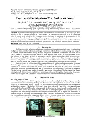 Research Inventy: International Journal of Engineering And Science
Vol.6, Issue 8 (September 2016), PP -41-45
Issn (e): 2278-4721, Issn (p):2319-6483, www.researchinventy.com
41
Experimental Investigation of Mini Cooler cum Freezer
Sreejith K.1
, T.R. Sreesastha Ram2
, Antony Babu3
, Anvar A.Y.4
,
Calwin J. Kundukulam5
, Deepak Charles6
1,2
Assistant Professors, 3,4,5,6
Under Graduate Students,
Dept. Of Mechanical Engineering, Jyothi Engineering College, Cheruthuruthy, Thrissur, Kerala-679 531, India.
Abstract: In general cases the refrigerator could be converted into an air conditioner by attaching a fan. Thus
a cooler as well as freezer is obtained in a single set up. The freezer can be converted to an air conditioner
when the outside air is allowed to flow beside the cooling coil and is forced outside by an exhaust fan. In this
case a mini scale cooler cum freezer using R134a as refrigerant was fabricated and tested
In our mini project work we had designed, fabricated and experimentally analysed a mini cooler cum freezer.
From the observations and calculations, the results of mini cooler cum freezer are obtained and are compared.
Keywords: Mini Cooler, R134a, Exhaust fan.
I. Introduction
Refrigeration is the technology which makes a major contribution to humanity in many ways including
food preservation, control of indoor air quality, gas liquefaction, industrial process control, storage and transport
of food and drinks and computer cooling. Without refrigeration modern life is impossible. Inefficient use of
energy is waste of valuable resource and it leads to global warming. So to protect the environment and to find
the solution for the energy crisis it is essential to develop techno economical viable systems.1,1,1,2-
Tetrafluoroethane (R134a) is the most widely used alternative refrigerant in refrigeration equipment such as
household refrigerators and automobile air conditioners. Though the greenhouse warming potential (GWP) of
R134a is relatively high, R134a has been accepted as a long term alternative refrigerant in many countries.
In general cases the refrigerator could be converted into an air conditioner by attaching a fan. Hence we
find wide applications for system which could be used as an air conditioner as well as a freezer. Our main
objective is to fabricate mini cooler cum freezer which works with refrigerant R134a.We have fabricated a
frame using mild steel, within a thermocole box we have installed the cooling coil. A fan is also incorporated.
Air flow into the freezer is made possible through few port created at the surface of the thermocole box. The air
entering through the port is converted into low temperature as it passes through the freezer, using this exhaust
fan the cool air is given out. A thermostat is installed in order to control the temperature of the freezer.
II. Experimental Setup
2.1. Experimental System
The refrigerator was of 165L capacity, single door, manufactured by Godrej. The refrigerator could be
converted into an air conditioner by attaching a fan. Hence we find wide applications for system which could be
used as an air conditioner as well as a freezer. Our main objective is to fabricate mini cooler cum freezer which
works with refrigerant R134a.We have fabricated a frame using mild steel. Then within a thermocole box we
have installed cooling coil. Then a fan is incorporated. Air flow into the freezer is made possible through few
port created at the surface of the thermocole box. Then the air entering through the port is converted into low
temperature as it passes through the freezer. Then using this exhaust fan the cool air is given out. A thermostat is
installed in order to control the temperature of the freezer. The power consumption of the domestic refrigerator
was measured by using a digital energymeter. Figure 1. shows the experimental setup. Measuring instruments
are used to measure various parameters. Table I shows the specifications of the system
Figure 1: Experimental Setup
 