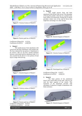 Subodh Kumar Ghimire.et.al Int. Journal of Engineering Research and Application www.ijera.com
ISSN : 2248-9622, Vol. 6, Issue 9,(Part-5) September.2016, pp.33-38
www.ijera.com 35|P a g e
Figure 5 : Velocity Contour of Model B
Figure 6 : Particle path line of Model B
Coefficient of Drag (Cd) : 0.33316
Coefficient of Lift (Cl) :-0.085285
3. Model C
This model possess front attachment with
curved top and back attachment with pointed end.
We have selected the top portion of attachment to
be curved s that we can have smooth transition
between wind shield and the attachment body. It is
also essential for the driver to view portion of road
top in a range while driving.
Figure 7 : Detailed diagram of Model C
Figure 8 : Velocity contour of Model C
Figure 9 : Particle path line of Model C
Coefficient of Drag (Cd) :0.26155
Coefficient of Lift (Cl) :-0.1181
4. Model D
This model possess front and back
attachment with all four side curved. The advantage
of having this profile is that the air is pushed away
from vehicle in all directions. Pointed tip of vehicle
provides a better view of the road for driver thus
might have advantage over other designs.
Figure 10 : Detailed diagram of Model D
Figure 11 : Velocity Contour of Model D
Figure 12 : Particlepath line of Model D
Coefficient of Drag (Cd) :0.24377
Coefficient of Lift (Cl) :-0.082539
5. Model E
The latter portion of the attachment
doesn’t have much effect on the wake. Thus we can
omit the latter segment of the vehicle. This
truncation of the attachment provides with
advantage of reduction in length of attachment with
better curvature.
Figure 13 : Detailed diagram of Model E
 