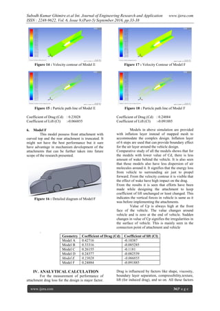 Subodh Kumar Ghimire.et.al Int. Journal of Engineering Research and Application www.ijera.com
ISSN : 2248-9622, Vol. 6, Issue 9,(Part-5) September.2016, pp.33-38
www.ijera.com 36|P a g e
Figure 14 : Velocity contour of Model E
Figure 15 : Particle path line of Model E
Coefficient of Drag (Cd) : 0.23028
Coefficient of Lift (Cl) :-0.066855
6. Model F
This model possess front attachment with
curved top and the rear attachment is truncated. It
might not have the best performance but it sure
have advantage in mechanism development of the
attachments that can be further taken into future
scope of the research presented.
Figure 16 : Detailed diagram of Model F
Figure 17 : Velocity Contour of Model F
Figure 18 : Particle path line of Model F
Coefficient of Drag (Cd) : 0.24884
Coefficient of Lift (Cl) :-0.091885
Models in above simulation are provided
with inflation layer instead of mapped mesh to
accommodate the complex design. Inflation layer
of 6 steps are used that can provide boundary effect
for the air layer around the vehicle design.
Comparative study of all the models shows that for
the models with lower value of Cd, there is less
amount of wake behind the vehicle. It is also seen
that those models also have less dispersion of air
molecules around it. It signifies that the energy loss
from vehicle to surrounding air just to propel
forward. From the velocity contour it is visible that
the effect of wake have high impact on the drag.
From the results it is seen that efforts have been
made while designing the attachment to keep
coefficient of lift unchanged or least changed. This
indicates the vertical forces in vehicle is same as it
was before implementing the attachments.
Value of Cp is always high at the front
face of the vehicle. The value changes around
vehicle and is zero at the end of vehicle. Sudden
changes in value of Cp signifies the irregularities in
the surface of vehicle. This is mainly seen in the
connection point of attachment and vehicle
.
Geometry Coefficient of Drag (Cd) Coefficient of lift (Cl)
Model A 0.42716 -0.10387
Model B 0.33316 -0.085285
Model C 0.26155 -0.1181
Model D 0.24377 -0.082539
Model E 0.23028 -0.066855
Model F 0.24884 -0.091885
IV. ANALYTICAL CALCULATION
For the measurement of performance of
attachment drag loss for the design is major factor.
Drag is influenced by factors like shape, viscosity,
boundary layer separation, compressibility,texture,
lift (for induced drag), and so on. All these factors
 