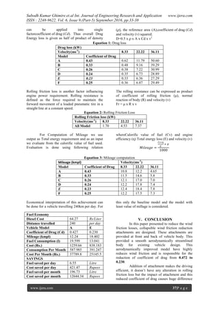 Subodh Kumar Ghimire.et.al Int. Journal of Engineering Research and Application www.ijera.com
ISSN : 2248-9622, Vol. 6, Issue 9,(Part-5) September.2016, pp.33-38
www.ijera.com 37|P a g e
can be applied into single
factorcoefficient of drag (Cd). Thus overall Drag
Energy loss is given as half of product of density
(ρ), the reference area (A),coefficient of drag (Cd)
and velocity (v) squared.
D=0.5 x ρ x A x Cd x v2
Equation 1: Drag loss
Drag loss (kW)
Velocity(ms-1
) 8.33 22.22 36.11
Model Coefficient of Drag
A 0.43 0.62 11.79 50.60
B 0.33 0.48 9.16 39.29
C 0.26 0.38 7.22 30.99
D 0.24 0.35 6.73 28.89
E 0.23 0.33 6.36 27.29
F 0.25 0.36 6.87 29.49
Rolling friction loss is another factor influencing
engine power requirement. Rolling resistance is
defined as the force required to maintain the
forward movement of a loaded pneumatic tire in a
straight line at a constant speed.
The rolling resistance can be expressed as product
of coefficient of rolling friction (μ), normal
reaction of body (R) and velocity (v)
Fr = μ x R x v
Equation 2: Rolling Friction Loss
Rolling Friction loss (kW)
Velocity(ms-1
) 8.33 22.22 36.11
All Model 1.70 4.53 7.37
For Computation of Mileage we use
output as Total energy requirement and as an input
we evaluate from the calorific value of fuel used.
Evaluation is done using following relation
whereCalorific value of fuel (Cv) and engine
efficiency (ƞ) Total energy loss (E) and velocity (v)
𝑀𝑖𝑙𝑒𝑎𝑔𝑒 =
𝐶𝑣∗ƞ
𝐸
∗ 𝑣
1000
Equation 3: Mileage computation
Mileage (kmpl) Velocity(ms-1
)
Model Coefficient of Drag 8.33 22.22 36.11
A 0.43 10.8 12.2 4.65
B 0.33 11.5 14.6 5.8
C 0.26 12.1 17.0 7.0
D 0.24 12.2 17.8 7.4
E 0.23 12.4 18.4 7.8
F 0.25 12.2 17.5 7.3
Economical interpretation of this achievement can
be done for a vehicle travelling 240km per day. For
this only the baseline model and the model with
least value of millage is considered.
V. CONCLUSION
In this paper presented to reduce the wind
friction losses, collapsible wind friction reduction
attachments are designed. These attachments are
provided at front and back of vehicle body. This
provided a smooth aerodynamically streamlined
body for existing vehicle design. This
aerodynamically improved model have highly
reduces wind friction and is responsible for the
reduction of coefficient of drag from 0.472 to
0.230.
Addition of attachment makes the driving
efficient, it doesn’t have any alteration in rolling
friction loss but the impact of attachment and this
reduced coefficient of drag causes huge difference
Fuel Economy
Diesel Cost 64.27 Rs/Liter
Distance travelled 240 per day
Vehicle Model A E
Coefficient of Drag (Cd) 0.427 0.230
Mileage (kmpl) 12.24 18.402
Fuel Consumption (l) 19.599 13.041
Cost (Rs.) 1259.66 838.183
Consumption Per Month 587.985 391.247
Cost Per Month (Rs.) 37789.8 25145.5
SAVINGS
Fuel saved per day 6.55 Litre
Cost saved per day 421.47 Rupees
Fuel saved per month 196.73 Litre
Cost saved per month 12644.34 Rupees
 
