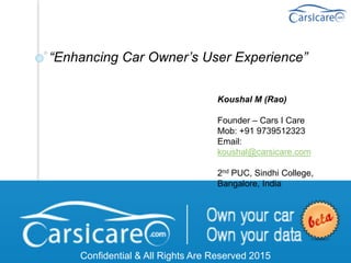 “Enhancing Car Owner’s User Experience”
Confidential & All Rights Are Reserved 2015
Koushal M (Rao)
Founder – Cars I Care
Mob: +91 9739512323
Email:
koushal@carsicare.com
2nd PUC, Sindhi College,
Bangalore, India
 