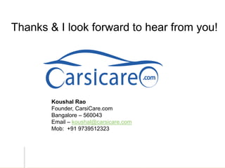 Thank You!Thanks & I look forward to hear from you!
Koushal Rao
Founder, CarsiCare.com
Bangalore – 560043
Email – koushal@carsicare.com
Mob: +91 9739512323
 