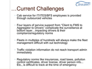 …Current Challenges
◦ Cab service for IT/ITES/BFS employees is provided
through outsourced vehicles
◦ Four layers of service support from “Client to FMS to
Aggregator to Drivers” complicate the surveillance at
bottom layer…impacting drivers & their
compliance/regulatory norms
◦ Fleets in multiples of hundreds will always make the fleet
management difficult with out technology
◦ Traffic violation information do not reach transport admin
immediately
◦ Regulatory norms like insurances, road taxes, pollution
control certificates, driver license, driver person info...
Etc., is difficult to track at the time of emergency
 
