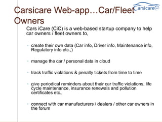 Carsicare Web-app…Car/Fleet
Owners
Cars iCare (CiC) is a web-based startup company to help
car owners / fleet owners to,
◦ create their own data (Car info, Driver info, Maintenance info,
Regulatory info etc.,)
◦ manage the car / personal data in cloud
◦ track traffic violations & penalty tickets from time to time
◦ give periodical reminders about their car traffic violations, life
cycle maintenance, insurance renewals and pollution
certificates etc.,
◦ connect with car manufacturers / dealers / other car owners in
the forum
 
