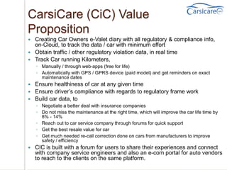 CarsiCare (CiC) Value
Proposition
 Creating Car Owners e-Valet diary with all regulatory & compliance info,
on-Cloud, to track the data / car with minimum effort
 Obtain traffic / other regulatory violation data, in real time
 Track Car running Kilometers,
◦ Manually / through web-apps (free for life)
◦ Automatically with GPS / GPRS device (paid model) and get reminders on exact
maintenance dates
 Ensure healthiness of car at any given time
 Ensure driver’s compliance with regards to regulatory frame work
 Build car data, to
◦ Negotiate a better deal with insurance companies
◦ Do not miss the maintenance at the right time, which will improve the car life time by
8% - 14%
◦ Reach out to car service company through forums for quick support
◦ Get the best resale value for car
◦ Get much needed re-call correction done on cars from manufacturers to improve
safety / efficiency
 CIC is built with a forum for users to share their experiences and connect
with company service engineers and also an e-com portal for auto vendors
to reach to the clients on the same platform.
 