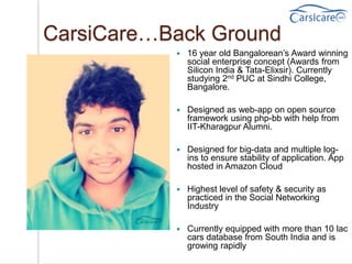 CarsiCare…Back Ground
 16 year old Bangalorean’s Award winning
social enterprise concept (Awards from
Silicon India & Tata-Elixsir). Currently
studying 2nd PUC at Sindhi College,
Bangalore.
 Designed as web-app on open source
framework using php-bb with help from
IIT-Kharagpur Alumni.
 Designed for big-data and multiple log-
ins to ensure stability of application. App
hosted in Amazon Cloud
 Highest level of safety & security as
practiced in the Social Networking
Industry
 Currently equipped with more than 10 lac
cars database from South India and is
growing rapidly
 