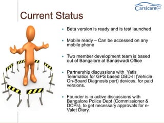 Current Status
 Beta version is ready and is test launched
 Mobile ready – Can be accessed on any
mobile phone
 Two member development team is based
out of Bangalore at Banaswadi Office
 Partnership discussions with Yatis
Telematics for GPS based OBD-II (Vehicle
On-Board Diagnosis port) devices, for paid
versions.
 Founder is in active discussions with
Bangalore Police Dept (Commissioner &
DCPs), to get necessary approvals for e-
Valet Diary.
 