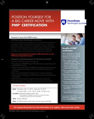 Benefits of PMP®
certification
PMP®
certification is a proven
way to enhance your resume,
elevate your career potential,
and boost your earnings.
•	 Earn a higher salary:	
According to PMI®
, PMP	
credential holders can earn			
upward of US$15,000	
more annually than non-
	 credentialed jobholders.
•	 Earn a prestigious certification	
recognized around the globe.
•	 Build skills and knowledge	
that are transferable between	
industries, market segments	
and geographic locations.
•	 Gain an advantage over non-
	 certified project managers.
•	 Prove your project management	
knowledge, commitment, and	
experience.
•	 Join a global network of over	
400,000 PMP credential holders.
Learn more about PMP
certification, prerequisites and
exam at www.PMI.org.
POSITION YOURSELF FOR
A BIG CAREER MOVE WITH
PMP®
CERTIFICATION
COURSE DETAILS
PMP, PMBOK, and PMI are registered marks of the Project Management Institute, Inc.
Prepare to pass the PMP® exam
with Penn State Worthington Scranton.
If you are interested in earning the most sought-after credential in
the global project management profession, then you need the
best exam preparation course available. Penn State Worthington
Scranton is now offering a Project Management Professional
(PMP)® review course using premium quality study materials.
Ensure you’re prepared for the rigorous PMP exam with our new
PMP® Exam Preparation Course.
Interactive Teaching System for Maximum Benefit
Our Prep for PMP Exam course will help you:
•	 Learn the entire PMBOK®
Guide–Fifth Edition with our experienced and	
certified PMP instructors.
•	 Utilize The Learning System for PMP®
Exam Preparation books and new	
online comprehensive study tools that you will have access to for an	
entire year.
•	 Discuss topics and network with peers from a variety of industries.
•	 Stay on track to complete your PMP studies with our structured learning	
environment.
•	 Meet the 35 hour project management education prerequisite.
•	 Take advantage of your employer’s tuition reimbursement program.
Our classes fill quickly! For more information or to register, visit ws.psu.edu/center.
Date: Mondays, Oct. 17, 2016 - February 13, 2017
no class 10/31, 11/21, 12/19, 12/26, 1/2 and 1/16
Location: Business Building, Room 207
* This program is brought to you by an interactive video
learning network from Penn State Berks.
Time: 6:30 to 9:30 pm
Price: $1,200 includes tuition fee and all course materials
 