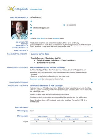 Curriculum Vitae
PERSONAL INFORMATION Alfredo Arca
+31 682953768
alfredocom84@gmail.com
Sex Male | Date of birth 28/06/1984 | Nationality Italian
JOB APPLIED FOR
POSITION
PREFERRED JOB
STUDIES APPLIED FOR
Graduate in electronic and telecommunications, I have been continually
passionate for the IT world. I would like deepen my knowledge working as Web Designer,
Web Developer, IT help desk or support for customer care.
WORK EXPERIENCE
From 05/02/2014 to 15/08/2014 Customer Service Italian
Besedo Company (San Julian - MALTA)
• Technical Support for Italian and English customers.
• Email and web support.
From 12/02/2013 – to 22/12/2013 Hardware technician and software installation
SurfNet of Sanfilippo Andrea – San Pietro Clarenza / Catania. Email: SurfNet@hotmail.com
▪ Assembly and configure Hardware component, installation and configure software included
Windows.
▪ Customer service for technical assistance by phone and email.
Business or sector Computer support and point of sale
EDUCATION AND TRAINING
from 01/05/2015 – to 31/10/2015 certificate of attendance to Web Developer
I attended a course of Web Developer at the “Città del Fanciullo” association about which from May
2015 to July 2015 theoretically and then from September 2015 to October 2015 I worked into “Karma
lab” company as intern.
I deal of configure, install and test WordPress plugin and theme.
I deal also of plugin documentation where it's explained the operation, and then sell it on web.
I used Camntasia studio and Photoshop to create video tutorial and Web site from PSD file to
HTML5 / CSS
PERSONAL SKILLS
Mother tongue(s) Italian
Other language(s) UNDERSTANDING SPEAKING WRITING
Listening Reading Spoken interaction Spoken production
English B1 B2 B1 B1 B1
© European Union, 2002-2013 | http://europass.cedefop.europa.eu Page 1 / 2
 
