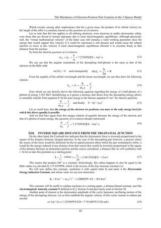 The Mechanics of Electron-Positron Pair Creation in the 3-Spaces Model
43
Which reveals, among other implications, that for a given mass, the product of its orbital velocity by
the length of the orbit is a constant, known as the quantum of circulation.
Let us note that this law applies to all orbiting electrons, even electrons in stable electrostatic orbits,
even those that are forced to remain stationary due to local electromagnetic equilibrium. Although physically
null, the "virtual mathematical velocity" of the latter case still remains a valid working parameter since the
energy that would support this velocity if it could be expressed is still present and would cause the related
electron to move at this velocity if local electromagnetic equilibrium allowed it to circulate freely at that
distance from the nucleus.
So from the electron quantum of circulation:
/sm4E27.27389503
m
h
cλvλ 2
CB  (12)
We can see that the angular momentum of the decoupling half-photon is the same as that of the
electron on the Bohr orbit
mc2rc = h and consequently h
2π
h
mcrC  (13)
From the equality of the orbital wavelength and the linear wavelength, we can thus draw the following
relation:
f
c
cm
h
λλ
e
o  (14)
from which we can directly derive the following equation regarding the energy of a half-photon of a
photon of energy 1.022 MeV destabilizing as it grazes a nucleus, that shows how the decoupling energy allows
to smoothly transfer from equation E=hf for pure energy to the famous equation E=mc2
for massive particles:
f
c
cm
h
e
 and finally E = hf = mec2
(15)
Let us recall here, that the energy of the electron (or positron) rest mass is the only energy level for
which this direct equality is possible.
And we find here again from this unique relation of equality between the energy of the electron and
that of a photon of same energy, the quantum of circulation already mentioned:
/sm4E27.27389503
c
m
h 2
2
e

f
(16)
XIII. INVERSE SQUARE DISTANCE FROM THE TRI-SPATIAL JUNCTION
On the other hand, the Coulomb law indicates that the electrostatic force is inversely proportional to the
square of the distance between charged particles. In the case of the decoupling pair however, a process where
the source of the force would by definition be the tri-spatial junction about which the pair momentarily orbits, it
would be the energy induced at any distance from that source that would be inversely proportional to the square
of the distance between an elementary particle and the source considered, a distance that we will symbolize with
r. So let us take this postulate as a starting point:
2
r
1
E  (where m13E23.86159264
2π
λ
r o
 ) (17)
This means that product Er2
is a constant. Interestingly, this radius happens to also be equal to the
Bohr radius (o) divided by 137.0359998, which is the inverse of the fine structure constant ().
We will now define this constant, symbolize it with capital letter K and name it the Electrostatic
Energy induction Constant, and whose value we can now determine:
222
e
2
mJ38E61.22085259rcmrEK  (18)
This constant will be useful to explore nucleons in a coming paper, a distance-based constant, just like
electromagnetic intensity constant H defined in ([1], Section J) and previously used in Section XI.
Another point of interest is the electrostatic amplitude of the cyclic harmonic oscillating motion of the
energy of the decoupling electron. Let us first establish the angular velocity of this cyclic motion in radians per
second:
=2f =2 x 1.235589976 E20 =7.763440783 E20 rad/s (19)
 