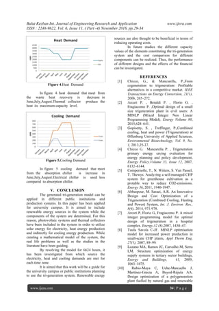 Bulut Kezban Int. Journal of Engineering Research and Application www.ijera.com
ISSN : 2248-9622, Vol. 6, Issue 11, ( Part -4) November 2016, pp.29-34
www.ijera.com 34 | P a g e
Figure 4.Heat Demand
In figure 4. heat demand that meet from
the waste heat recovery is decrease in
June,July,August.Thermal collector produce the
heat its maximum capacity level.
Figure 5.Cooling Demand
In figure 5 cooling demand that meet
from the absorption chiller is increase in
June,July,August.Electrical chiller is used less
compared to absorption chiller.
V. CONCLUSION
The generated tri-generation model can be
applied in different public institutions and
production systems. In this paper has been applied
for university campus. It is aimed to include
renewable energy sources in the system while the
components of the system are determined. For this
reason, photovoltaic systems and thermal collectors
have been included in the system in order to utilize
solar energy for electricity, heat energy production
and indirectly for cooling energy production. While
creating a mathematical model of the system, the
real life problems as well as the studies in the
literature have been guiding.
By resolving the model for 6624 hours, it
has been investigated from which source the
electricity, heat and cooling demands are met for
each time zone.
It is aimed that this work will be a guide for
the university campus or public institutions planning
to use the tri-generation system. Renewable energy
sources are also thought to be beneficial in terms of
reducing operating costs.
In future studies the different capacity
values of the elements constituting the tri-generation
system and the cost comparison for different
components can be realized. Thus, the performance
of different designs and the effects of the financial
can be investigated.
REFERENCES
[1] Chicco, G., & Mancarella, P.,From
cogeneration to trigeneration: Profitable
alternatives in a competitive market. IEEE
Transactions on Energy Conversion, 21(1),
2006, 265–272.
[2] Arcuri P. , Beraldi P. , Florio G. ,
Fragiacomo P. ,Optimal design of a small
size trigeneration plant in civil users: A
MINLP (Mixed Integer Non Linear
Programming Model), Energy Volume 80,
2015,628–641.
[3] Gopisetty, S. , Treffinger, P.,Combined
cooling, heat and power (Trigeneration) at
Offenburg University of Applied Sciences,
Environmental Biotechnology, Vol. 9, No.
1, 2013,25-37.
[4] Chicco G. Mancarella P. , Trigeneration
primary energy saving evaluation for
energy planning and policy development,
Energy Policy.Volume 35, Issue 12, 2007,
6132–6144.
[5] Compernolle, T., N. Witters, S. Van Passel,
T. Thewys. Analyzing a self-managed CHP
system for greenhouse cultivation as a
protable way to reduce CO2-emissions.
Energy 36, 2011, 1940-1947.
[6] Abbaspour, M. Saraei, A.R. An Innovative
Design and Cost Optimization of a
Trigeneration (Combined Cooling, Heating
and Power) System, Int. J. Environ. Res.,
8(4), 2014, 971-978.
[7] Arcuri P, Florio G, Fragiacomo P. A mixed
integer programming model for optimal
design of trigeneration in a hospital
complex. Energy,32 (8),2007, 1430–47.
[8] Tuula Savola C-JF. MINLP optimisation
model for increased power production in
small-scale CHP plants, Appl Therm Eng,
27(1), 2007, 89–99.
[9] Lozano MA, Ramos JC, Carvalho M, Serra
LM. Structure optimization of energy
supply systems in tertiary sector buildings,
Energy and Buildings, 41, 2009,
1063–1075.
[10] Rubio-Maya C, Uche-Marcuello J,
Martínez-Gracia A, Bayod-Rújula AA.
Design optimization of a polygeneration
plant fuelled by natural gas and renewable
 