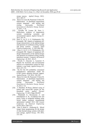 Bulut Kezban Int. Journal of Engineering Research and Application www.ijera.com
ISSN : 2248-9622, Vol. 6, Issue 11, ( Part -4) November 2016, pp.29-34
www.ijera.com 34 | P a g e
energy sources, Applied Energy, 88(2),
2011, 449–57.
[11] Buoro D, Casisi M, Pinamonti P, Reini M.
Optimization of distributed trigeneration
systems integrated with heating and
cooling micro-grids, Distributed
Generation & Alternative Energy Journal,
26, 2011, 7–34.
[12] Carvalho M, Lozano M, Serra L.
Multicriteria synthesis of trigeneration
systems considering economic and
environmental aspects, Applied Energy,91,
2012, 245–54.
[13] Zhou Z, Liu P, Li Z, Pistikopoulos EN,
Georgiadis MC. Impacts of equipment off-
design characteristics on the optimal design
and operation of combined cooling, heating
and power systems, Computer Aided
Chemical Engineering, 31, 2012,990–994.
[14] Zhou Z, Liu P, Li Z, Pistikopoulos EN,
Georgiadis MC. Impacts of equipment off-
design characteristics on the optimal design
and operation of combined cooling, heating
and power systems, Computers &Chemical
Engineering, 48, 2013, 40–47.
[15] Freschi F, Giaccone L, Lazzeroni P,
Repetto M. Economic and environmental
analysis of a trigeneration system for food-
industry: a case study, Applied Energy,107,
2013, 157–172.
[16] Hu M, Cho HA probability constrained
multiobjective optimization model for
CCHP system operation decision support,
Applied Energy, 116, 2014, 230–242.
[17] Buoro D, Casisi M, Pinamonti P, Reini M.
Optimization of distributed trigeneration
systems integrated with heating and
cooling micro-grids, Distributed
Generation & Alternative Energy Journal,
26, 2011,7–34.
[18] C Brandoni, M Renzi, Optimal sizing of
hybrid solar micro-CHP systems for the
household sector, Applied Thermal
Engineering, 75, 2015, Pages 896-907.
[19] Malekshah S., Hovanessian A. and
Gharehpetian G. B., "Combined heat and
power sizing in residential building using
mixed integer nonlinear programming
optimization method," 2016 24th Iranian
Conference on Electrical Engineering
(ICEE),2016, 1208-1213.
[20] Omu A. Hsieh S. , Orehounig K., Mixed
integer linear programming for the design
of solar thermal energy systems with short-
term storage, Applied Energy, 180, 2016,
313–326.
 