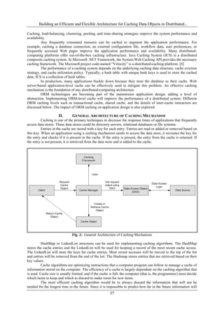 Building an Efficient and Flexible Architecture for Caching Data Objects in Distributed...
37
Caching, load-balancing, clustering, pooling, and time-sharing strategies improve the system performance and
availability.
Any frequently consumed resource can be cached to augment the application performance. For
example, caching a database connection, an external configuration file, workflow data, user preferences, or
frequently accessed Web pages improve the application performance and availability. Many distributed-
computing platforms offer out-of-the-box caching infrastructure. Java Caching System (JCS) is a distributed
composite caching system. In Microsoft .NET Framework, the System.Web.Caching API provides the necessary
caching framework. The Microsoft project code-named “Velocity” is a distributed-caching platform. [6]
The performance of a caching system depends on the underlying caching data structure, cache eviction
strategy, and cache utilization policy. Typically, a hash table with unique hash keys is used to store the cached
data; JCS is a collection of hash tables.
In production, many applications buckle down because they treat the database as their cache. Web
server-based application-level cache can be effectively used to mitigate this problem. An effective caching
mechanism is the foundation of any distributed-computing architecture.
ORM technologies are becoming part of the mainstream application design, adding a level of
abstraction. Implementing ORM-level cache will improve the performance of a distributed system. Different
ORM caching levels such as transactional cache, shared cache, and the details of inter-cache interaction are
discussed below. The impact of ORM caching on application design is also explored.
II. GENERAL ARCHITECTURE OF CACHING MECHANISM
Caching is one of the primary techniques to decrease the response times of applications that frequently
access data stores. These data stores could be directory servers, relational databases or file systems.
Entries in the cache are stored with a key for each entry. Entries are read or added or removed based on
this key. When an application using a caching mechanism needs to access the data store, it recreates the key for
the entry and checks if it is present in the cache. If the entry is present, the entry from the cache is returned. If
the entry is not present, it is retrieved from the data store and is added to the cache.
Fig. 2: General Architecture of Caching Mechanism
HashMap or LinkedList structures can be used for implementing caching algorithms. The HashMap
stores the cache entries and the LinkedList will be used for keeping a record of the most recent cache access.
The LinkedList will store the keys for cache entries. Most recent accesses will be moved to the top of the list
and entries will be removed from the end of the list. The Hashmap stores entries that are retrieved based on their
key values.
Cache algorithms are optimizing instructions that a computer program can follow to manage a cache of
information stored on the computer. The efficiency of a cache is largely dependent on the caching algorithm that
is used. Cache size is usually limited, and if the cache is full, the computer (that is, the programmer) must decide
which items to keep and which to discard to make room for new items.
The most efficient caching algorithm would be to always discard the information that will not be
needed for the longest time in the future. Since it is impossible to predict how far in the future information will
 