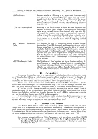Building an Efficient and Flexible Architecture for Caching Data Objects in Distributed...
39
2Q (Two Queues) Items are added to an LRU cache as they are accessed. If accessed again,
they are moved to a second, larger, LRU cache. Items are typically
ejected so as to keep the first cache at about 1/3 the size of the second.
This algorithm attempts to provide the advantages of LRU2 while
keeping cache access overhead constant, rather than having it increase
with cache size.
LFU (Least Frequently Used) Frequency of use data is kept on all items. The most frequently used
items are kept in the cache. Because of the bookkeeping requirements,
cache access overhead increases logarithmically with cache size. The
advantage is that long term usage patterns are captured well, incidentally
making the algorithm scan resistant; the disadvantage, besides the larger
access overhead, is that the algorithm doesn't adapt quickly to changing
usage patterns, and in particular doesn't help with temporally clustered
accesses.
ARC (Adaptive Replacement
Cache)
ARC improves the basic LRU strategy by splitting the cache directory
into two lists, T1 and T2, for recently and frequently referenced entries.
In turn, each of these is extended with a ghost list (B1 or B2), which is
attached to the bottom of the two lists. These ghost lists act as scorecards
by keeping track of the history of recently evicted cache entries, and the
algorithm uses ghost hits to adapt to recent change in resource usage.
Note that the ghost lists only contain metadata (keys for the entries) and
not the resource data itself, i.e. as an entry is evicted into a ghost list its
data is discarded.
MRU (Most Recently Used) The 'Most Recently Used' technique is a simple algorithm that limits the
size of the cache to a pre-defined number of entries or a pre-defined size
(in memory). In this algorithm, the most recently used entry is at the top
of the list and entries are removed from the end of the list. As is obvious,
we will need to maintain a record of most recent cache accesses.
III. CACHING ISSUES
Constraining the size of the cache is the biggest issue. If we had caches without any limitations on the
size of the cache, they will take up a lot of memory space. In addition, searching for an entry in the cache will
take longer and would defeat the whole purpose of caching. We need to do is come up with algorithms that
constrain the size of the cache to either a specific number of entries or a specific memory size.
Another issue is that of synchronization with the data in the store (RDBMS, file system etc.). What if
the data in the store itself changes? Our cache will become dirty, i.e. the cache will no longer contain the latest
data. There are two methods to resolve this - maintaining a TTL for cache entries or using event notification.
A Time-To-Live (TTL) for a cache specifies the time after which the cache becomes invalid. The cache
is emptied when the TTL for the cache expires. The cache is then rebuilt again or all the entries in the cache at
the time it was flushed are read back into the cache. We could also specify a TTL for each entry and rewrite the
entry into the cache from the store when the TTL for the entry expires.
Event notification is a better way to synchronize caches with data stores. In this mechanism, an event
listener is registered with the data store. This listener tracks the changes occurring on the data store. If any entry
present in the cache is changed (in the store) the entry is re-written into the cache.
IV. OBSERVER DESIGN PATTERN
The Observer Pattern defines a one-to-many dependency between objects so that when one object
changes state, all of its dependents are notified and updated automatically. The Observer Pattern provides an
object design where subjects and observers are loosely coupled. Loosely coupled designs allow us to build
flexible OO systems that can handle change because they minimize the interdependency between objects. When
two objects are loosely coupled, they can interact, but have very little knowledge of each other. [7][8]
Some important points about Observer Design Pattern shown in the above figure are as below: [1][2][3]
(1) The only thing the subject knows about an observer is that it implements a certain interface
(the Observer interface). It doesn’t need to know the concrete class of the observer, what it does,
or anything else about it.
 