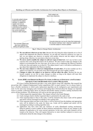 Building an Efficient and Flexible Architecture for Caching Data Objects in Distributed...
40
Fig. 3: Observer Design Pattern Architecture
(2) We can add new observers at any time. Because the only thing the subject depends on is a list of
objects that implement the Observer interface, we can add new observers whenever we want. In
fact, we can replace any observer at runtime with another observer and the subject will keep
purring along. Likewise, we can remove observers at any time.
(3) We never need to modify the subject to add new types of observers. Let’s say we have a new
concrete class come along that needs to be an observer. We don’t need to make any changes to the
subject to accommodate the new class type, all we have to do is implement the Observer interface
in the new class and register as an observer. The subject doesn’t care; it will deliver notifications to
any object that implements the Observer interface.
(4) We can reuse subjects or observers independently of each other. If we have another use for a
subject or an observer, we can easily reuse them because the two aren’t tightly coupled.
(5) Changes to either the subject or an observer will not affect the other. Because the two are
loosely coupled, we are free to make changes to either, as long as the objects still meet their
obligations to implement the subject or observer interfaces.
V. USING RMI AND OBSERVER DESIGN PATTERN TO BUILD AN EFFICIENT AND FLEXIBLE
ARCHITECTURE FOR DISTRIBUTED CACHING MECHANISM
JCS (Java Caching Mechanism) provides a way cache objects using LRU algorithm. But research has
proved that ARC (Adaptive Replacement Cache) outperforms LRU in many contexts. So it is always better to
have a flexible mechanism in which cache replacement algorithm can be configured as per requirements and
need. As the same time managing cache instances and keeping them informed about the changes are important
issues to consider. Following figure shows an efficient and flexible manner to build a caching mechanism that
solves all these problems. This architecture will work as per the steps given below.
(1) Clients request the requested object. This request will go to the Cache Manager.
(2) Cache manager checks whether requested object is presented in the cache or not.
(3) If the requested object is there in the cache, it will be returned to the client. Cache will be updated
and entries will be rearranged accordingly to the caching rules.
(4) If the requested object not there in the cache, it will be retrieved from the database and appropriate
entry will be deleted in the cache for future use. Cache will be updated and entries will be
rearranged according to caching algorithm rules.
(5) Application may have more than one instances of cache (Distributed caching mechanism).
Observer pattern is used to update all these instances automatically if there are any changes in the
database by application or by some external operations. In this case, each cache instances will be
treated as the observer. They will register themselves to main interface (subject) to receive any
notifications about the data changes in the database.
 
