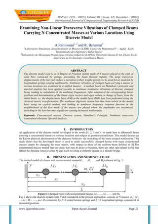 ISSN (e): 2250 – 3005 || Volume, 06 || Issue, 12|| December – 2016 ||
International Journal of Computational Engineering Research (IJCER)
www.ijceronline.com Open Access Journal Page 23
Examining Non-Linear Transverse Vibrations of Clamped Beams
Carrying N Concentrated Masses at Various Locations Using
Discrete Model
A.Rahmouni1, 2
and R. Benamar1
1
Laboratoire Simulation, Instrumentation et Mesures (LSIM), Université Mohammed V – Agdal, Ecole
Mohammedia des Ingénieurs, Rabat Maroc
2
Laboratoire de Mécanique Productique et Génie Industriel (LMPGI) Université Hassan II Ain Chock, Ecole
Supérieure de Technologie, Casablanca Maroc,
I. INTRODUCTION
An application of the discrete model developed in the works [1, 2, 3 and 4] is made here to aBernoulli beam
carrying n concentrated masses at various locations and subject to geometricalnonlinear. This model focuses on
the known physical phenomenon of the dynamic behavior: the stretching of the beam created nonlinearity.This
study shows that the developed model is used to study successfully clamped beams with many concentrated
masses simply by changing the mass matrix, with respect to those of the uniform beam defined in [1].The
concentrated masses treated here are static that may be poles or benches; there are other specialized works that
reflect the dynamic forces exerted by cars such traveling at different speeds on a slender bridge.
II. PRESENTATION AND NOMENCLATURE
The studied model of a beam with nconcentrated massesM1,…..,Mi,….., and Mnis shown in Fig. 1:
Figure1: Clamped beam with nconcentrated masses M1, …., Mi……. and Mn
Fig. 2 shows the discrete system with N-dof considered in the present application, consists of N masses m1+ M1,
..., mi+ Mi , ......, mN+MN connected by N+2 coiled torsion springs and N +2 longitudinal springs, considered in
its neutral position.
ABSTRACT
The discrete model used is an N-Degree of Freedom system made of N masses placed at the ends of
solid bars connected by springs, presenting the beam flexural rigidity. The large transverse
displacements of the bar ends induce a variation in their lengths giving rise to axial forces modeled by
longitudinal springs causing nonlinearity. Nonlinear vibrations of clamped beam carrying n masses at
various locations are examined in a unified manner. A method based on Hamilton’s principle and
spectral analysis has been applied recently to nonlinear transverse vibrations of discrete clamped
beam, leading to calculation of the nonlinear frequencies. After solution of the corresponding linear
problem and determination of the linear eigen vectors and eigen values, a change of basis, from the
initial basis, i.e. the displacement basis (DB) to the modal basis (MB), has been performed using the
classical matrix transformation. The nonlinear algebraic system has then been solved in the modal
basis using an explicit method and leading to nonlinear frequency response function in the
neighborhood of the first mode. If the masses are placed where the amplitudes are maximized,
stretching in the bars becomes significant causing increased nonlinearity.
Keywords: Concentrated masses, Discrete system, Hamilton’s Principle, Nonlinear transverse
constrained vibration, Spectral analysis.
 