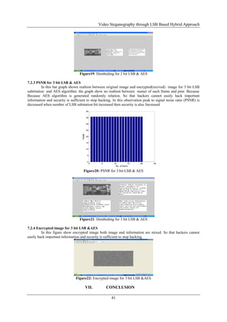 Video Steganography through LSB Based Hybrid Approach
41
Figure19: Dembeding for 2 bit LSB & AES
7.2.3 PSNR for 3 bit LSB & AES
In this bar graph shown realtion between original image and encrypted(recived) image for 3 bit LSB
subtitution and AES algorithm. the graph show no realtion between numer of each frame and psnr. Because
Because AES algorithm is generated randomly relation. So that hackers cannot easily hack important
information and security is sufficient to stop hacking. In this observation peak to signal noise ratio (PSNR) is
decreased when number of LSB substation bit increased then security is also Increased
0 5 10 15 20 25
0
5
10
15
20
25
30
35
40
No. of frame
PSNR
Figure20: PSNR for 3 bit LSB & AES
Figure21: Dembeding for 3 bit LSB & AES
7.2.4 Encrypted image for 3 bit LSB &AES
In this figure show encrypted image both image and information are mixed. So that hackers cannot
easily hack important information and security is sufficient to stop hacking.
Figure22: Encrypted image for 3 bit LSB &AES
VII. CONCLUSION
 