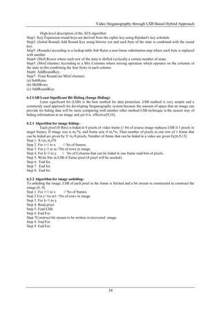 Video Steganography through LSB Based Hybrid Approach
34
High-level description of the AES algorithm
Step1: Key Expansion round keys are derived from the cipher key using Rijndael's key schedule
Step2: (Initial Round) Add Round Key using bitwise xor and each byte of the state is combined with the round
key.
Step3: (Rounds) according to a lookup table Sub Bytes a non-linear substitution step where each byte is replaced
with another
Step4: (Shift Rows) where each row of the state is shifted cyclically a certain number of steps.
Step5: (MixColumns) According to a Mix Columns where mixing operation which operates on the columns of
the state in this combining the four bytes in each column.
Step6: AddRoundKey.
Step7: Final Round (no MixColumns).
(a) SubBytes.
(b) ShiftRows.
(c) AddRoundKey.
6.2 LSB Least Significant Bit Hiding (Image Hiding):
Least significant bit (LSB) is the best method for data protection. LSB method is very simple and a
commonly used approach for developing Steganography system because the amount of space that an image can
provide for hiding data will be more comparing with another other method LSB technique is the easiest way of
hiding information in an image and yet it is effective[9,10].
6.2.1 Algorithm for image hiding-
Each pixel (8 Bits) is hided in 8 pixels of video frame (1 bit of source image replaces LSB if 1 pixels in
target frame). If image size is m1*n1 and frame size if m2*n2 Then number of pixels in one row of 1 frame that
can be hided are given by Y=n2/8 pixels, Number of frame that can be hided in a video are given by[6,9,13]
Step 1. X=(n1/n2)*8
Step 2. For i=1 to x // No of frames.
Step 3. For j=1 to m //No of rows in image.
Step 4. For k=1 to y // No of Columns that can be hided in one frame read bits of pixels.
Step 5. Write bits in LSB if frame pixel (8 pixel will be needed).
Step 6. End for.
Step 7. End for.
Step 8. End for.
6.2.2 Algorithm for image unhiding-
To unhiding the image, LSB of each pixel in the frame is fetched and a bit stream is constructed to construct the
image [6, 9].
Step 1. For i=1 to x // No of frames.
Step 2.For j=1to m1 //No of rows in image.
Step 3. For k=1 to y.
Step 4. Read pixel.
Step 5. Find LSB.
Step 6. End For.
Step 7Construct bit stream to be written in recovered image.
Step 8. End For .
Step 9. End For.
 