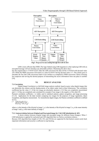 Video Steganography through LSB Based Hybrid Approach
35
LSB is more efficient than MSB ,The logic behind using LSB steganlysis is that replacing LSB with an
encrypted message will not introduce any detectable artifacts. Illustrating the above fact:-
Say the original data is 11101011(235) After the LSB conversion the data will be 11101010 with decimal value
234. While the MSB conversion will result in a value 01101011 having decimal value 117. This clearly goes to
elucidate the fact that LSB conversion leads to less artifacts as compared to MSB conversion. Hence arousing
less suspicion and serving the desired purpose of transmitting the secret information from one place to another
[10].
VI. RESULT ANALYSIS
7.1 Correlation
Digital Image Correlation is a full-field image analysis method, based on grey value digital images that
can determine the contour and the displacements of an object under load in three dimensions. The correlation
coefficient has the value r=1 if the two image are absolutely identical, r=0 if they are completely uncorrelated
and r=-1 if they are completely anti correlated for example if one image is the negative of the other [9].
Pearson's correlation coefficient, r is widely used in statistical analysis, pattern recognition, and image processing
[11,12]. Applications for the latter include comparing two images for the purposes of image registration, object
recognition, and disparity measurement. For monochrome digital images, the Pearson correlation coefficient is defined
as [11].
r = ∑(Xi-Xm)(Yi-Ym)
√(Xi-Xm)2
√(Yi-Ym)2
where xi is the intensity of the ith pixel in image 1, yi is the intensity of the ith pixel in image 2, xm is the mean intensity
of image 1 and ym is the mean intensity of image 2.
7.1.1 Autocorrelation between Original and Encrypted image for 1 bit LSB Substitution & AES
It shows relation between original image and encrypted image for different frame (Images). When 1
LSB Substitution is applied for each pixel and AES algorithm then we find no correlation relation.
Because AES algorithm Key lengths of 128, 192, and 256 bits are supported So that hackers cannot easily hack
important information and security is sufficient to stop hacking.
 