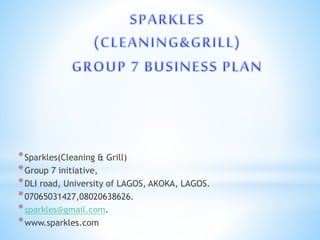 *Sparkles(Cleaning & Grill)
*Group 7 initiative,
*DLI road, University of LAGOS, AKOKA, LAGOS.
*07065031427,08020638626.
*sparkles@gmail.com.
*www.sparkles.com
 