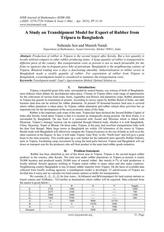 IOSR Journal of Mathematics (IOSR-JM)
e-ISSN: 2278-5728.Volume 6, Issue 1 (Mar. - Apr. 2013), PP 31-34
www.iosrjournals.org
www.iosrjournals.org 31 | Page
A Study on Transhipment Model for Export of Rubber from
Tripura to Bangladesh
Nabendu Sen and Manish Nandi
Department of Mathematics, Assam University, Silchar-788011, India
Abstract: Production of rubber in Tripura is the second largest after Kerala. But a less quantity is
locally utilized compare to other rubber producing states. A large quantity of rubber is transported to
different parts of the country. But transportation costs at present is not so much favourable for the
firms or agencies due to frequent price hike of petroleum. Bangladesh is the neighbouring country of
Tripura. Bilateral trading now a days is functioning smoothly. Industrialization in rubber sector in
Bangladesh needs a sizable quantity of rubber. For exportation of rubber from Tripura to
Bangladesh, a transhipment model is considered to minimize the transportation costs.
Keywords: Transhipment model, Vogel’s Approximation Method, Optimal Solution etc.
I. Introduction:
Tripura, a beautiful green hilly state, surrounded by natural beauty, eye witness of birth of Bangladesh,
turns dubious when debate for development takes place. Climate of Tripura offers wide range of opportunities
for the cultivation of various food crops, fruits, vegetables and flowers and plantation crops. Rubber plantation
in Tripura has gained its momentum at present. According to survey report by Rubber Board of India, one lakh
hectares land area can be utilized for rubber plantation. At present 58 thousand hectares land area is covered
where rubber plantation is taken place. In Tripura, rubber plantation and rubber related other activities has an
important role for the development of the socio-economic status of the State.
Rubber is the important cash crops of the state. Tripura has been declared the Second Rubber Capital of
India after Kerala. Good about Tripura is that it is located on strategically strong position. On three fronts, it is
surrounded by Bangladesh. On one front it is connected with Assam and Mizoram which is linked with
Myanmar. Tripura‟s strategic location can be exploited through bilateral trade, whether it is with Bangladesh,
China, Myanmar, Nepal or Bhutan. On three sides, Tripura, in the past, had excellent transportation links with
the then East Bengal. Many large towns in Bangladesh are within 150 kilometres of the towns in Tripura.
Border trade with Bangladesh will effectively integrate the Tripura Economy to the rest of India as well as to the
other countries in the Region. In fact, it will make Tripura „Gate Way‟ to the “North East” and will give a great
boast to the state economy. This would open up a vast market for the industrial units specially Rubber Industry
units in Tripura. Facilitating cargo movement by using the land ports between Tripura and Bangladesh will cut
down on transport cost for the producers who sell their product to the main land rubber goods industries.
II. Problem Statement:
Rubber has been identified as one of the thrust area in Tripura. Tripura is the second largest rubber
producer in the country, after Kerala. The total area under rubber plantations in Tripura at present is nearly
58,000 hectares and produced nearly 28,000 tone of natural rubber. But merely 6-7% of total production is
locally utilised. Several agencies working in Tripura export rubber to many states and also many countries.
Neighbouring country Bangladesh is one of major rubber importer from Tripura. On the basis of available data
collected from locally working agencies, a transhipment model is developed. 23 sub-divisions of Tripura are
divided into 4 zones and we consider two land custom stations as buffer for transportation.
We consider Z1, Z2 , Z3 ,Z4 for four zones , A(Akhaura) and B(Srimantapur) for land custom stations as
transit centres and X(Dhaka) , Y(Comilla) as destinations where rubber will be exported. Data collected from
the source is given below:-
A B X Y Supply
Z1 2750 3500 ---- ---- 1000
Z2 2675 2500 ----- ----- 700
Z3 5400 2600 ----- ----- 1200
Z4 7600 9780 ---- ----- 600
A 0 3400 9000 16750
B ---- 0 15650 1600
X ----- ----- 0 7500
Demand 2000 1500
 