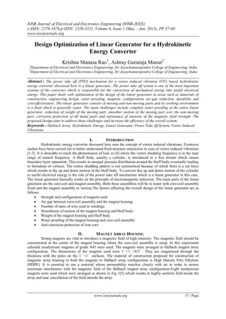 IOSR Journal of Electrical and Electronics Engineering (IOSR-JEEE)
e-ISSN: 2278-1676,p-ISSN: 2320-3331, Volume 6, Issue 1 (May. - Jun. 2013), PP 37-40
www.iosrjournals.org
www.iosrjournals.org 37 | Page
Design Optimization of Linear Generator for a Hydrokinetic
Energy Converter
Krishna Manasa Rao1
, Ashray Gururaja Manur2
1
Department of Electrical and Electronics Engineering, Sri Jayachamarajendra College of Engineering, India
2
Department of Electrical and Electronics Engineering, Sri Jayachamarajendra College of Engineering, India
Abstract : The power take off (PTO) mechanism for a vortex induced vibration (VIV) based hydrokinetic
energy converter discussed here is a linear generator. The power take off system is one of the most important
systems of the converter which is responsible for the conversion of mechanical energy into useful electrical
energy. This paper deals with optimization of the design of the linear generator in areas such as materials of
construction, engineering design, water proofing, magnetic configuration, air-gap reduction, durability and
cost-effectiveness. The linear generator consists of moving and non-moving parts and its working environment
is a fluid which is generally water. The main challenges include complete water-proofing of the entire linear
generator, reduction of weight of the moving part, smoother motion of the moving part over the non-moving
part, corrosion protection of all metal parts and sustenance of intensity of the magnetic field strength. The
proposed design aims to address these challenges and increase the efficiency of the overall system.
Keywords - Halbach Array, Hydrokinetic Energy, Linear Generator, Power Take off System, Vortex Induced
Vibrations
I. INTRODUCTION
Hydrokinetic energy converter discussed here uses the concept of vortex induced vibrations. Extensive
studies have been carried out to better understand fluid-structure interaction in case of vortex induced vibrations
[1-3]. It is desirable to reach the phenomenon of lock in [4] where the vortex shedding frequency is in the near
range of natural frequency. A bluff body, usually a cylinder, is introduced in a free stream which causes
boundary layer separation. This results in unequal pressure distribution around the bluff body eventually leading
to formation of vortices. The vortex shedding pattern is not symmetrical because of which there is a net force
which results in the up and down motion of the bluff body. To convert this up and down motion of the cylinder
to useful electrical energy is the role of the power take off mechanism which is a linear generator in this case.
The linear generator basically works on the principle of electromagnetic induction. The main parts of the linear
generator are the core-coil and magnet assembly. Both these assemblies will be in water with core-coil assembly
fixed and the magnet assembly in motion.The factors affecting the overall design of the linear generator are as
follows
 Strength and configuration of magnets used
 Air gap between core-coil assembly and the magnet housing
 Number of turns of wire used in windings
 Smoothness of motion of the magnet housing and bluff body
 Weight of the magnet housing and bluff body
 Water proofing of the magnet housing and core-coil assembly
 Anti-corrosion protection of iron core
II. MAGNET ARRAY HOUSING
Strong magnets are vital to introduce a magnetic field of high intensity. The magnetic field should be
concentrated at the center of the magnet housing where the core-coil assembly is setup. In this experiment
cuboidal neodymium magnets of grade N45 were used. The magnets were arranged in Halbach magnet array
configuration. The dimensions of the magnets used were 1ˈˈ×1ˈˈ×0.5ˈˈ. They are magnetized through the
thickness with the poles on the 1ˈˈ×1ˈˈ surfaces. The material of construction proposed for construction of
magnetic array housing to hold the magnets in Halbach array configuration is High Density Poly Ethylene
(HDPE). It is essential to use a material whose permeability matches closely with air in order to ensure
minimum interference with the magnetic field of the Halbach magnet array configuration.Eight neodymium
magnets were used which were arranged as shown in Fig 1[5] which results in highly uniform field inside the
array and near cancellation of the field outside the array.
 