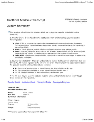 Unofficial Academic Transcript
Auburn University
902542874 Tyler R. Lambert
Dec 15, 2016 07:48 pm
This is not an official transcript. Courses which are in progress may also be included on this
transcript.
1. Transfer Credit - If you have transfer credit posted from another college you may see the
following codes:
PEND – This is a course that has not yet been evaluated to determine the AU equivalent.
Once an equivalent course has been determined, the AU course will show on the transcript in
place of the PEND.
NOCR – This is a course for which Auburn University does not give transfer credit.
GEEL – This is a course for which there is not an exact AU equivalent, but for which AU gives
“general elective” credit. It may or may not satisfy particular program requirements.
EVAL HOLD – Credit may be awarded for this course in special circumstances. It needs to be
individually evaluated.
2. Courses Repeated at AU - These are undergraduate courses that have been taken more than one
time at AU. All courses repeated at AU will have one of the following notations (see exception below
for graduate students taking undergraduate courses):
A – The course is not counted in earned hours, but is included in the AU gpa.
E – The course is not included in either earned hours or the AU gpa. *
I – The course is included in both earned hours and the AU gpa.
* The "E" code may be used for graduate students taking undergraduate courses (even though
these courses are not repeated).
Transfer Credit Institution Credit Transcript Totals Courses in Progress
Transcript Data
STUDENT INFORMATION
Name : Tyler R. Lambert
Birth Date: 28-SEP-**
Curriculum Information
Primary Program
Master of Science
Program: MS Mechanical Eng
Thesis
College: College of Engineering
***Transcript type:Unofficial Transcript is NOT Official ***
Academic Transcript https://ssbprod.auburn.edu/pls/PROD/bwskotrn.P_ViewTran
1 of 8 12/15/16 7:56 PM
 