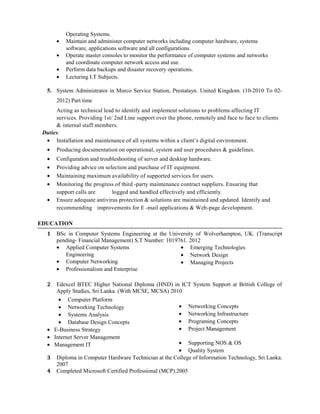 Operating Systems.
• Maintain and administer computer networks including computer hardware, systems
software, applications software and all configurations.
• Operate master consoles to monitor the performance of computer systems and networks
and coordinate computer network access and use.
• Perform data backups and disaster recovery operations.
• Lecturing I.T Subjects.
5. System Administrator in Murco Service Station, Prestatayn. United Kingdom. (10-2010 To 02-
2012) Part time
Acting as technical lead to identify and implement solutions to problems affecting IT
services. Providing 1st/ 2nd Line support over the phone, remotely and face to face to clients
& internal staff members.
Duties:
• Installation and maintenance of all systems within a client’s digital environment.
• Producing documentation on operational, system and user procedures & guidelines.
• Configuration and troubleshooting of server and desktop hardware.
• Providing advice on selection and purchase of IT equipment.
• Maintaining maximum availability of supported services for users.
• Monitoring the progress of third -party maintenance contract suppliers. Ensuring that
support calls are logged and handled effectively and efficiently.
• Ensure adequate antivirus protection & solutions are maintained and updated. Identify and
recommending improvements for E -mail applications & Web-page development.
EDUCATION
1 BSc in Computer Systems Engineering at the University of Wolverhampton, UK. (Transcript
pending- Financial Management) S.T Number: 1019761. 2012
• Applied Computer Systems
Engineering
• Computer Networking
• Professionalism and Enterprise
• Emerging Technologies
• Network Design
• Managing Projects
2 Edexcel BTEC Higher National Diploma (HND) in ICT System Support at British College of
Apply Studies, Sri Lanka. (With MCSE, MCSA) 2010
• Computer Platform
• Networking Technology
• Systems Analysis
• Database Design Concepts
• E-Business Strategy
• Internet Server Management
• Management IT
• Networking Concepts
• Networking Infrastructure
• Programing Concepts
• Project Management
• Supporting NOS & OS
• Quality System
3 Diploma in Computer Hardware Technician at the College of Information Technology, Sri Lanka.
2007
4 Completed Microsoft Certified Professional (MCP).2005
 
