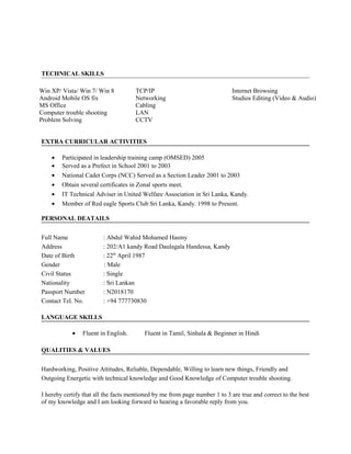 TECHNICAL SKILLS
Win XP/ Vista/ Win 7/ Win 8
Android Mobile OS fix
MS Office
Computer trouble shooting
Problem Solving
TCP/IP
Networking
Cabling
LAN
CCTV
Internet Browsing
Studios Editing (Video & Audio)
EXTRA CURRICULAR ACTIVITIES
• Participated in leadership training camp (OMSED) 2005
• Served as a Prefect in School 2001 to 2003
• National Cadet Corps (NCC) Served as a Section Leader 2001 to 2003
• Obtain several certificates in Zonal sports meet.
• IT Technical Adviser in United Welfare Association in Sri Lanka, Kandy.
• Member of Red eagle Sports Club Sri Lanka, Kandy. 1998 to Present.
PERSONAL DEATAILS
Full Name : Abdul Wahid Mohamed Hasmy
Address : 202/A1 kandy Road Daulagala Handessa, Kandy
Date of Birth : 22th
April 1987
Gender : Male
Civil Status : Single
Nationality : Sri Lankan
Passport Number : N2018170
Contact Tel. No. : +94 777730830
LANGUAGE SKILLS
• Fluent in English. Fluent in Tamil, Sinhala & Beginner in Hindi
QUALITIES & VALUES
Hardworking, Positive Attitudes, Reliable, Dependable, Willing to learn new things, Friendly and
Outgoing Energetic with technical knowledge and Good Knowledge of Computer trouble shooting.
I hereby certify that all the facts mentioned by me from page number 1 to 3 are true and correct to the best
of my knowledge and I am looking forward to hearing a favorable reply from you.
 
