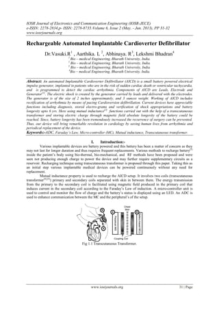 IOSR Journal of Electronics and Communication Engineering (IOSR-JECE)
e-ISSN: 2278-2834,p- ISSN: 2278-8735.Volume 6, Issue 2 (May. - Jun. 2013), PP 31-32
www.iosrjournals.org
www.iosrjournals.org 31 | Page
Rechargeable Automated Implantable Cardioverter Defibrillator
Dr.Vasuki.R1
, Aarthika. L 2
, Abhinaya. R3
, Lekshmi Bhadran4
1
Bio – medical Engineering, Bharath University, India.
2
Bio – medical Engineering, Bharath University, India.
3
Bio – medical Engineering, Bharath University, India.
4
Bio – medical Engineering, Bharath University, India.
Abstract: An automated Implantable Cardioverter Defibrillator (AICD) is a small battery powered electrical
impulse generator, implanted in patients who are in the risk of sudden cardiac death or ventricular tachycardia,
and is programmed to detect the cardiac arrhythmia. Components of AICD are Leads, Electrode and
Generator[1]
. The electric shock is created by the generator carried by leads and delivered with the electrodes.
The generator is of the size of 2 inches approximately, and 3 ounces weight. Working of AICD includes
rectification of arrhythmia by means of pacing Cardioversion defibrillation. Current devices have appreciable
functions including diagnosis, stored electro-grams and verification of shock appropriations and battery
longevity upto 6 yrs. Here using mutual inductance[2]
functions carried out with the help of a transcutaneous
transformer and storing electric charge through magnetic field absolute longevity of the battery could be
reached. Since, battery longevity has been tremendously increased the recurrence of surgery can be prevented.
Thus, our device will bring remarkable revolution in cardiology by saving human lives from arrhythmia and
periodical replacement of the device.
Keywords:-ADC, Faraday’s Law, Micro-controller (MC), Mutual inductance, Transcutaneous transformer.
I. Introduction:-
Various implantable devices are battery powered and this battery has been a matter of concern as they
may not last for longer duration and thus requires frequent replacements. Various methods to recharge battery[3]
inside the patient’s body using bio-thermal, bio-mechanical, and RF methods have been proposed and were
seen not producing enough charge to power the device and may further require supplementary circuits as a
reservoir. Recharging technique using transcutaneous transformer is proposed through this paper. Taking this as
an initial step various implantable medical devices can be powered continuously without any need for
replacement.
Mutual inductance property is used to recharge the AICD setup. It involves two coils (transcutaneous
transformer[4],[5]
) primary and secondary coils separated with skin in between them. The energy transmission
from the primary to the secondary coil is facilitated using magnetic field produced in the primary coil that
induces current in the secondary coil according to the Faraday’s Law of induction. A micro-controller unit is
used to control and monitor the flow of charge and the battery’s status is displayed using an LED. An ADC is
used to enhance communication between the MC and the peripheral’s of the setup.
Fig 1.1 Transcutaneous Transformer.
 