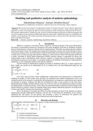 IOSR Journal of Mathematics (IOSR-JM)
e-ISSN: 2278-5728,p-ISSN: 2319-765X, Volume 6, Issue 2 (Mar. - Apr. 2013), PP 36-42
www.iosrjournals.org
www.iosrjournals.org 36 | Page
Modeling and qualitative analysis of malaria epidemiology
Abdulrahman Ndanusa1
, Aminatu Abimbola Busari2
1,2
(Department of Mathematics & Statistics, Federal University of Technology, Minna, Nigeria)
Abstract: We develop and analyze a mathematical model on malaria dynamics using ordinary differential
equations, in order to investigate the effect of certain parameters on the transmission and spread of the disease.
We introduce dimensionless variables for time, fraction of infected human and fraction of infected mosquito and
solve the resulting system of ordinary differential equations numerically. Equilibrium points are established and
stability criteria analyzed. The results reveal that the parameters play a crucial role in the interaction between
human and infected mosquito.
Keywords – Endemic, Epidemic, Epidemiology, Equilibrium, Malaria
I. Introduction
Malaria is a parasitic vector-borne disease caused by a protozoan parasite of the genus Plasmodium.
The disease is transmitted to humans by a mosquito of the genus Anopheles. Each time an Anopheles mosquito
bites an infected person, it becomes infected with the malaria parasite. Thereafter, the malaria parasites replicate
inside the mosquito’s body. The mosquito then retransmits the parasites to anyone that it bites through its saliva.
The parasites undergo series of transformations inside the human body until malaria symptoms become apparent
in about seven to twenty one days after infection. Malaria is a serious disease which if left untreated could result
in death. According to World Health Organization (WHO) estimates malaria is responsible for almost one
million deaths a year in Sub-Saharan Africa. However, malaria is a disease that can be prevented, if standard
and adequate measures are put in place, or contained, leading to an outbreak of the disease in small proportion
(epidemic), or even widespread outbreak of the disease (endemic).
The first attempt at mathematical modeling of malaria is attributed to Ross [1]. A major extension of
Ross’ model was carried out by Macdonald [2]. In its simplest form, the Ross-Macdonald model has the
representation:
Ever since, there has been various modifications, improvements and advancements in mathematical
modeling of malaria. In their model, Aron and May [3] considered some malaria characteristics such as an
incubation period in the mosquito, a periodically fluctuating density of mosquitoes, superinfection and a period
of immunity in humans. Anderson and May [4] considered the effect of age structure on the basic Ross-
Macdonald model. Roberts and Heesterbeek [5] gave an overview of the use of mathematical models to explain
the epidemiology of infectious diseases, and to assess the potential benefits of proposed control strategies with
special reference to malaria. Chitnis [6] modeled malaria using ordinary differential equations. He analyzed the
existence and stability of disease-free and endemic equilibria.
This is an attempt to investigate the effects of certain parameters involved in the dynamics of malaria
epidemiology through mathematical modeling, with the aim of describing the distribution of the disease,
identifying the risk factors, for the disease, and providing a source of information for planners and
administrators involved in various prevention, detection and control programmes.
II. Materials and Methods
Following Roberts and Heesterbeek [5] we analyze a simple malaria model as follows:
where
= Fraction of infected human.
= Fraction of infected mosquitos.
Number of female mosquitoes per human host in an infection free state.
 