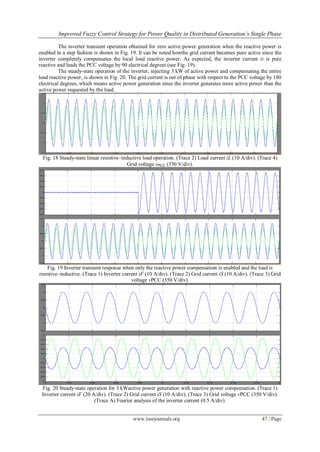 Improved Fuzzy Control Strategy for Power Quality in Distributed Generation’s Single Phase
www.iosrjournals.org 47 | Page
The inverter transient operation obtained for zero active power generation when the reactive power is
enabled in a step fashion is shown in Fig. 19. It can be noted howthe grid current becomes pure active since the
inverter completely compensates the local load reactive power. As expected, the inverter current iF is pure
reactive and leads the PCC voltage by 90 electrical degrees (see Fig. 19).
The steady-state operation of the inverter, injecting 3 kW of active power and compensating the entire
load reactive power, is shown in Fig. 20. The grid current is out of phase with respect to the PCC voltage by 180
electrical degrees, which means active power generation since the inverter generates more active power than the
active power requested by the load.
Fig. 18 Steady-state linear resistive–inductive load operation. (Trace 2) Load current iL (10 A/div). (Trace 4)
Grid voltage vPCC (350 V/div).
Fig. 19 Inverter transient response when only the reactive power compensation is enabled and the load is
resistive–inductive. (Trace 1) Inverter current iF (10 A/div). (Trace 2) Grid current iS (10 A/div). (Trace 3) Grid
voltage vPCC (350 V/div).
Fig. 20 Steady-state operation for 3 kWactive power generation with reactive power compensation. (Trace 1)
Inverter current iF (20 A/div). (Trace 2) Grid current iS (10 A/div). (Trace 3) Grid voltage vPCC (350 V/div).
(Trace A) Fourier analysis of the inverter current (0.5 A/div).
 