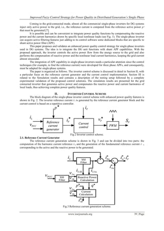 Improved Fuzzy Control Strategy for Power Quality in Distributed Generation’s Single Phase
www.iosrjournals.org 39 | Page
Coming to the grid-connected mode, almost all the commercial single-phase inverters for DG systems
inject only active power to the grid, i.e., the reference current is computed from the reference active power p*
that must be generated [7].
It is possible and can be convenient to integrate power quality functions by compensating the reactive
power and the current harmonics drawn by specific local nonlinear loads (see Fig. 1). The single-phase inverter
can acquire active filtering features just adding to its control software some dedicated blocks that are specific to
shunt active power filter (APF).
This paper proposes and validates an enhanced power quality control strategy for single-phase inverters
used in DG systems. The idea is to integrate the DG unit functions with shunt APF capabilities. With the
proposed approach, the inverter controls the active power flow from the energy source to the grid and also
performs the compensation of reactive power and the nonlinear load current harmonics, keeping the grid current
almost sinusoidal.
The integration of APF capability in single-phase inverters needs a particular attention since the control
techniques (for example, to find the reference current) were developed for three phase APFs, and consequently,
must be adapted for single-phase systems.
The paper is organized as follows. The inverter control scheme is discussed in detail in Section II, with
a particular focus on the reference current generator and the current control implementation. Section III is
related to the Simulation results and contains a description of the testing setup followed by a complete
experimental validation of the proposed control solutions. The simulation results are presented for the grid
connected inverter that generates active power and compensates the reactive power and current harmonics of
local loads, thus achieving complete power quality features.
II. INVERTER CONTROL SCHEME
The block diagram of the single-phase inverter control scheme with enhanced power quality features is
shown in Fig. 2. The inverter reference current i∗
F is generated by the reference current generator block and the
current control is based on a repetitive controller.
Fig.2 Inverter control scheme.
2.1. Reference Current Generator
The reference current generation scheme is shown in Fig. 3 and can be divided into two parts: the
computation of the harmonic current reference i∗
hα and the generation of the fundamental reference current i∗
1α
corresponding to the active and the reactive power to be generated.
Fig.3 Reference current generation scheme.
 