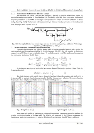 Improved Fuzzy Control Strategy for Power Quality in Distributed Generation’s Single Phase
www.iosrjournals.org 40 | Page
2.1.1. Generation of the Harmonic Reference Current
The nonlinear load current iL and the PCC voltage vPCC are used to calculate the reference current for
current harmonics compensation. A filter based on SSIs (hereinafter called SSI filter) extracts the fundamental
frequency component ω0 = 2×π×50 (in radian per second) of the load current in stationary αβ frame, as shown
in Fig. 3 and Fig. 4 [20]. The harmonic reference current i∗
hα is obtained from the subtraction of the load current
from the output of the SSI filter (iL−iL 1α ).
Fig.4 SSI filter applied for the load current (input is iL and the outputs are iLα and iLβ ) and for the PCC voltage
(input is vPCC and outputs are v1α and v1β ).
2.1.2. Generation of the Fundamental Reference Current
In steady-state operation, the SSI filter shown in Fig. 4 has two sinusoidal states x1 and x2 having the
same amplitude and being phase-shifted by 90 electrical degrees [20], [21]. So, it is possible to obtain two
outputs from a SSI filter, iL1α and iL1β (which is always 90◦ shifted respect to iL 1α ). This can be seen by analyzing
the two transfer functions of the SSI filter.
In steady-state operation, the relationship between the phases of the transfer functions (1) and (2) in the
frequency domain is
The Bode diagrams of (1) and (2) that are shown in Figs.5 and 6 for different values of ka confirm (3). It
is also possible to see that when kA becomes smaller, the filter becomes more selective. However, when this
happens, the phase delay becomes higher around the fundamental frequency ω0.
Fig.5 Bode plots of H1 (s). Fig.6 Bode plots of H2 (s).
This property is useful for obtaining the orthogonal fundamental components needed to perform the
reactive power compensation of the local load. The signal iL 1β is generated by the SSI only to calculate the
fundamental reactive power reference q∗, using the definition of reactive power from IRP theory as follows:
 