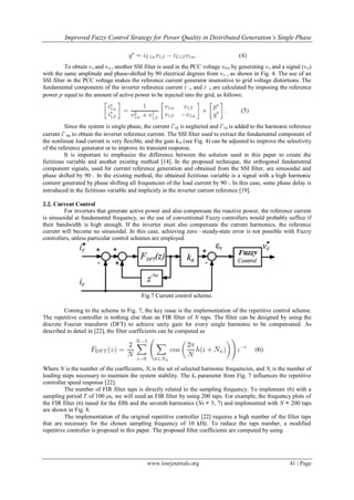 Improved Fuzzy Control Strategy for Power Quality in Distributed Generation’s Single Phase
www.iosrjournals.org 41 | Page
To obtain v1α and v1β , another SSI filter is used in the PCC voltage vPCC by generating v1α and a signal (v1β)
with the same amplitude and phase-shifted by 90 electrical degrees from v1α , as shown in Fig. 4. The use of an
SSI filter in the PCC voltage makes the reference current generator insensitive to grid voltage distortions. The
fundamental components of the inverter reference current i∗
1α and i∗
1β are calculated by imposing the reference
power p∗ equal to the amount of active power to be injected into the grid, as follows:
Since the system is single phase, the current i∗
1β is neglected and i∗
1α is added to the harmonic reference
current i∗
hα to obtain the inverter reference current. The SSI filter used to extract the fundamental component of
the nonlinear load current is very flexible, and the gain kA (see Fig. 4) can be adjusted to improve the selectivity
of the reference generator or to improve its transient response.
It is important to emphasize the difference between the solution used in this paper to create the
fictitious variable and another existing method [14]. In the proposed technique, the orthogonal fundamental
component signals, used for current reference generation and obtained from the SSI filter, are sinusoidal and
phase shifted by 90◦. In the existing method, the obtained fictitious variable is a signal with a high harmonic
content generated by phase shifting all frequencies of the load current by 90◦. In this case, some phase delay is
introduced in the fictitious variable and implicitly in the inverter current reference [19].
2.2. Current Control
For inverters that generate active power and also compensate the reactive power, the reference current
is sinusoidal at fundamental frequency, so the use of conventional Fuzzy controllers would probably suffice if
their bandwidth is high enough. If the inverter must also compensate the current harmonics, the reference
current will become no sinusoidal. In this case, achieving zero –steady-state error is not possible with Fuzzy
controllers, unless particular control schemes are employed.
Fig.7 Current control scheme.
Coming to the scheme in Fig. 7, the key issue is the implementation of the repetitive control scheme.
The repetitive controller is nothing else than an FIR filter of N taps. The filter can be designed by using the
discrete Fourier transform (DFT) to achieve unity gain for every single harmonic to be compensated. As
described in detail in [22], the filter coefficients can be computed as
Where N is the number of the coefficients, Nh is the set of selected harmonic frequencies, and Na is the number of
leading steps necessary to maintain the system stability. The kR parameter from Fig. 7 influences the repetitive
controller speed response [22].
The number of FIR filter taps is directly related to the sampling frequency. To implement (6) with a
sampling period Ts of 100 μs, we will need an FIR filter by using 200 taps. For example, the frequency plots of
the FIR filter (6) tuned for the fifth and the seventh harmonics (Nh = 5, 7) and implemented with N = 200 taps
are shown in Fig. 8.
The implementation of the original repetitive controller [22] requires a high number of the filter taps
that are necessary for the chosen sampling frequency of 10 kHz. To reduce the taps number, a modified
repetitive controller is proposed in this paper. The proposed filter coefficients are computed by using
 