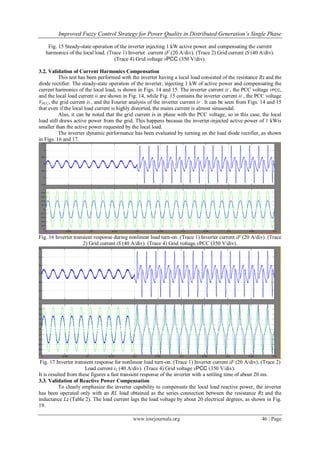 Improved Fuzzy Control Strategy for Power Quality in Distributed Generation’s Single Phase
www.iosrjournals.org 46 | Page
Fig. 15 Steady-state operation of the inverter injecting 1 kW active power and compensating the current
harmonics of the local load. (Trace 1) Inverter current iF (20 A/div). (Trace 2) Grid current iS (40 A/div).
(Trace 4) Grid voltage vPCC (350 V/div).
3.2. Validation of Current Harmonics Compensation
This test has been performed with the inverter having a local load consisted of the resistance R2 and the
diode rectifier. The steady-state operation of the inverter, injecting 1 kW of active power and compensating the
current harmonics of the local load, is shown in Figs. 14 and 15. The inverter current iF , the PCC voltage vPCC,
and the local load current iL are shown in Fig. 14, while Fig. 15 contains the inverter current iF , the PCC voltage
VPCC, the grid current iS , and the Fourier analysis of the inverter current iF . It can be seen from Figs. 14 and 15
that even if the local load current is highly distorted, the mains current is almost sinusoidal.
Also, it can be noted that the grid current is in phase with the PCC voltage, so in this case, the local
load still draws active power from the grid. This happens because the inverter-injected active power of 1 kWis
smaller than the active power requested by the local load.
The inverter dynamic performance has been evaluated by turning on the load diode rectifier, as shown
in Figs. 16 and 17.
Fig. 16 Inverter transient response during nonlinear load turn-on. (Trace 1) Inverter current iF (20 A/div). (Trace
2) Grid current iS (40 A/div). (Trace 4) Grid voltage vPCC (350 V/div).
Fig. 17 Inverter transient response for nonlinear load turn-on. (Trace 1) Inverter current iF (20 A/div). (Trace 2)
Load current iL (40 A/div). (Trace 4) Grid voltage vPCC (350 V/div).
It is resulted from these figures a fast transient response of the inverter with a settling time of about 20 ms.
3.3. Validation of Reactive Power Compensation
To clearly emphasize the inverter capability to compensate the local load reactive power, the inverter
has been operated only with an RL load obtained as the series connection between the resistance R2 and the
inductance L2 (Table 2). The load current lags the load voltage by about 20 electrical degrees, as shown in Fig.
19.
 