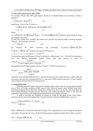 A New Speech Enhancement Technique To Reduce Residual Noise Using Perceptual Constrained
www.iosrjournals.org 30 | Page
3.1 Gain of Perceptual Wiener filter (PWF)
The perceptual Wiener filter (PWF) gain function ),(1 kmH is calculated based on cost function, J which is
defined as



 
2
),(),(ˆ kmXkmXJ (8)
Substituting (2) and (3) in (9) results to
 2
11 ),(),(),()1),(( kmDkmHkmXkmHE 
ii rd  (9)
Where
 22
1 ),()1),(( kmXEkmHdi  and  22
1 ),(),( kmDEkmHri  represents speech distortion energy
and residual noise energy.
To make this residual noise inaudible, the residual noise should be less than the auditory masking threshold,
),( kmT . This constraint is given by
ir  ),( kmT (10)
By including the above constraint and substituting  2
),(),( kmDEkmd  and
 2
),(),( kmXEkmx  in (9) the cost function will become as
   0,),(),(max),(),()1),(( 2
1
2
1 kmTkmkmHkmkmHJ ds  (11)
The desired perceptual modification of Wiener is obtained by differentiating J w.r.t ),(1 kmH and equating to
zero. The obtained perceptually defined Wiener filter gain function is given by
)0),,(),(max(),(
),(
),(1
kmTkmkm
km
kmH
dx
x


 (12)
By multiplying and dividing equation (12) with ),( kmd , ),(1 kmH will become as
),(
)0),,(),(max(
),(ˆ
),(ˆ
),(1
km
kmTkm
km
km
kmH
d
d






(13)
),( kmT is noise masking threshold which is estimated based on[16] noisy speech spectrum. A priori SNR and
noise power spectrum were estimated using the two -step a priori SNR estimator proposed in [15] and weighted
noise estimation method proposed in[17],respectively.
3.2 WEIGHTED PWF
Although perceptual speech enhancement methods perform better than the non-perceptual methods,
most of them still return annoying residual musical noise. Enhanced speech signal obtained using above
mentioned perceptual Wiener filter still contains some residual noise due to the fact that only noise above the
noise masking threshold is filtered and noise below the noise masking threshold is remain. It can affect the
performance of perceptual speech enhancement method that processes audible noise only.
In order to overcome this drawback we propose to weight the perceptual Wiener filters using a
psychoacoustically motivated weighting filter. Psychoacoustically motivated weighting filter is given by


 

otherwise
kmTkmifATHkmH
kmW d
,1
),(),(),,(
),( (15)
Where ),( kmATH is the absolute threshold of hearing. This weighting factor is used to weight the perceptual
wiener filter. The gain function of the ),(2 kmH of the proposed weighted perceptual Wiener filter is given by
),(),(12 kmWkmHH  (16)
 