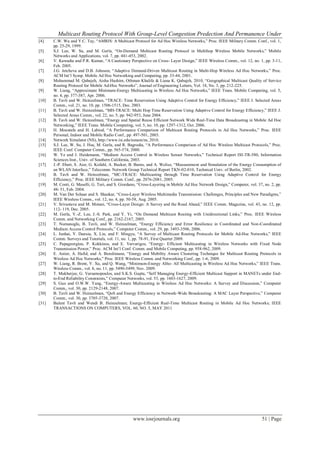 Multicast Routing Protocol With Group-Level Congestion Predection And Permanence Under
www.iosrjournals.org 51 | Page
[4] C.W. Wu and Y.C. Tay, “AMRIS: A Multicast Protocol for Ad Hoc Wireless Networks,” Proc. IEEE Military Comm. Conf., vol. 1,
pp. 25-29, 1999.
[5] S.J. Lee, W. Su, and M. Gerla, “On-Demand Multicast Routing Protocol in Multihop Wireless Mobile Networks,” Mobile
Networks and Applications, vol. 7, pp. 441-453, 2002.
[6] V. Kawadia and P.R. Kumar, “A Cautionary Perspective on Cross- Layer Design,” IEEE Wireless Comm., vol. 12, no. 1, pp. 3-11,
Feb. 2005.
[7] J.G. Jetcheva and D.B. Johnson, “Adaptive Demand-Driven Multicast Routing in Multi-Hop Wireless Ad Hoc Networks,” Proc.
ACM Int‟l Symp. Mobile Ad Hoc Networking and Computing, pp. 33-44, 2001.
[8] Mohammad M. Qabajeh, Aisha Hashim, Othman Khalifa & Liana K. Qabajeh, 2010, “Geographical Multicast Quality of Service
Routing Protocol for Mobile Ad-Hoc Networks”, Journal of Engineering Letters, Vol. 18, No. 3, pp. 212-225.
[9] W. Liang, “Approximate Minimum-Energy Multicasting in Wireless Ad Hoc Networks,” IEEE Trans. Mobile Computing, vol. 5,
no. 4, pp. 377-387, Apr. 2006.
[10] B. Tavli and W. Heinzelman, “TRACE: Time Reservation Using Adaptive Control for Energy Efficiency,” IEEE J. Selected Areas
Comm., vol. 21, no. 10, pp. 1506-1515, Dec. 2003.
[11] B. Tavli and W. Heinzelman, “MH-TRACE: Multi Hop Time Reservation Using Adaptive Control for Energy Efficiency,” IEEE J.
Selected Areas Comm., vol. 22, no. 5, pp. 942-953, June 2004.
[12] B. Tavli and W. Heinzelman, “Energy and Spatial Reuse Efficient Network Wide Real-Time Data Broadcasting in Mobile Ad Hoc
Networking,” IEEE Trans. Mobile Computing, vol. 5, no. 10, pp. 1297-1312, Oct. 2006.
[13] H. Moustafa and H. Labiod, “A Performance Comparison of Multicast Routing Protocols in Ad Hoc Networks,” Proc. IEEE
Personal, Indoor and Mobile Radio Conf., pp. 497-501, 2003.
[14] Network Simulator (NS), http://www.isi.edu/nsnam/ns, 2010.
[15] S.J. Lee, W. Su, J. Hsu, M. Gerla, and R. Bagrodia, “A Performance Comparison of Ad Hoc Wireless Multicast Protocols,” Proc.
IEEE Conf. Computer Comm., pp. 565-574, 2000.
[16] W. Ye and J. Heidemann, “Medium Access Control in Wireless Sensor Networks,” Technical Report ISI-TR-580, Information
Sciences Inst., Univ. of Southern California, 2003.
[17] J.-P. Ebert, S. Aier, G. Kofahl, A. Becker, B. Burns, and A. Wolisz, “Measurement and Simulation of the Energy Consumption of
an WLAN Interface,” Telecomm. Network Group Technical Report TKN-02-010, Technical Univ. of Berlin, 2002.
[18] B. Tavli and W. Heinzelman, “MC-TRACE: Multicasting through Time Reservation Using Adaptive Control for Energy
Efficiency,” Proc. IEEE Military Comm. Conf., pp. 2076-2081, 2005.
[19] M. Conti, G. Maselli, G. Turi, and S. Giordano, “Cross-Layering in Mobile Ad Hoc Network Design,” Computer, vol. 37, no. 2, pp.
48- 51, Feb. 2004.
[20] M. Van Der Schaar and S. Shankar, “Cross-Layer Wireless Multimedia Transmission: Challenges, Principles and New Paradigms,”
IEEE Wireless Comm., vol. 12, no. 4, pp. 50-58, Aug. 2005.
[21] V. Srivastava and M. Motani, “Cross-Layer Design: A Survey and the Road Ahead,” IEEE Comm. Magazine, vol. 43, no. 12, pp.
112- 119, Dec. 2005.
[22] M. Gerla, Y.-Z. Lee, J.-S. Park, and Y. Yi, “On Demand Multicast Routing with Unidirectional Links,” Proc. IEEE Wireless
Comm. and Networking Conf., pp. 2162-2167, 2005.
[23] T. Numanoglu, B. Tavli, and W. Heinzelman, “Energy Efficiency and Error Resilience in Coordinated and Non-Coordinated
Medium Access Control Protocols,” Computer Comm., vol. 29, pp. 3493-3506, 2006.
[24] L. Junhai, Y. Danxia, X. Liu, and F. Mingyu, “A Survey of Multicast Routing Protocols for Mobile Ad-Hoc Networks,” IEEE
Comm. Surveys and Tutorials, vol. 11, no. 1, pp. 78-91, First Quarter 2009.
[25] C. Papageorgiou, P. Kokkinos, and E. Varvarigos, “Energy- Efficient Multicasting in Wireless Networks with Fixed Node
Transmission Power,” Proc. ACM Int‟l Conf. Comm. and Mobile Computing, pp. 958-962, 2009.
[26] E. Astier, A. Hafid, and A. Benslimane, “Energy and Mobility Aware Clustering Technique for Multicast Routing Protocols in
Wireless Ad Hoc Networks,” Proc. IEEE Wireless Comm. and Networking Conf., pp. 1-6, 2009.
[27] W. Liang, R. Brent, Y. Xu, and Q. Wang, “Minimum-Energy Allto- All Multicasting in Wireless Ad Hoc Networks,” IEEE Trans.
Wireless Comm., vol. 8, no. 11, pp. 5490-5499, Nov. 2009.
[28] T. Mukherjee, G. Varsamopoulos, and S.K.S. Gupta, “Self Managing Energy-Efficient Multicast Support in MANETs under End-
to-End Reliability Constraints,” Computer Networks, vol. 53, pp. 1603-1627, 2009.
[29] S. Guo and O.W.W. Yang, “Energy-Aware Multicasting in Wireless Ad Hoc Networks: A Survey and Discussion,” Computer
Comm., vol. 30, pp. 2129-2148, 2007.
[30] B. Tavli and W. Heinzelman, “QoS and Energy Efficiency in Network-Wide Broadcasting: A MAC Layer Perspective,” Computer
Comm., vol. 30, pp. 3705-3720, 2007.
[31] Bulent Tavli and Wendi B. Heinzelman; Energy-Efficient Real-Time Multicast Routing in Mobile Ad Hoc Networks; IEEE
TRANSACTIONS ON COMPUTERS, VOL. 60, NO. 5, MAY 2011
 
